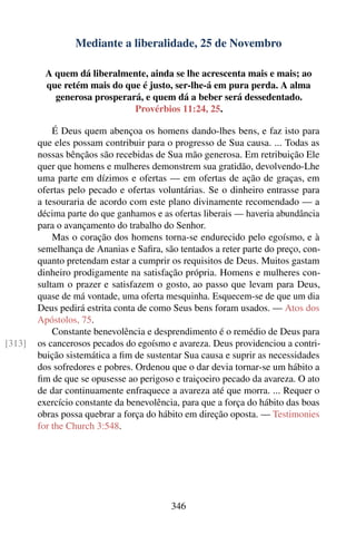 Mediante a liberalidade, 25 de Novembro

          A quem dá liberalmente, ainda se lhe acrescenta mais e mais; ao
          que retém mais do que é justo, ser-lhe-á em pura perda. A alma
            generosa prosperará, e quem dá a beber será dessedentado.
                              Provérbios 11:24, 25.

            É Deus quem abençoa os homens dando-lhes bens, e faz isto para
        que eles possam contribuir para o progresso de Sua causa. ... Todas as
        nossas bênçãos são recebidas de Sua mão generosa. Em retribuição Ele
        quer que homens e mulheres demonstrem sua gratidão, devolvendo-Lhe
        uma parte em dízimos e ofertas — em ofertas de ação de graças, em
        ofertas pelo pecado e ofertas voluntárias. Se o dinheiro entrasse para
        a tesouraria de acordo com este plano divinamente recomendado — a
        décima parte do que ganhamos e as ofertas liberais — haveria abundância
        para o avançamento do trabalho do Senhor.
            Mas o coração dos homens torna-se endurecido pelo egoísmo, e à
        semelhança de Ananias e Saﬁra, são tentados a reter parte do preço, con-
        quanto pretendam estar a cumprir os requisitos de Deus. Muitos gastam
        dinheiro prodigamente na satisfação própria. Homens e mulheres con-
        sultam o prazer e satisfazem o gosto, ao passo que levam para Deus,
        quase de má vontade, uma oferta mesquinha. Esquecem-se de que um dia
        Deus pedirá estrita conta de como Seus bens foram usados. — Atos dos
        Apóstolos, 75.
            Constante benevolência e desprendimento é o remédio de Deus para
[313]   os cancerosos pecados do egoísmo e avareza. Deus providenciou a contri-
        buição sistemática a ﬁm de sustentar Sua causa e suprir as necessidades
        dos sofredores e pobres. Ordenou que o dar devia tornar-se um hábito a
        ﬁm de que se opusesse ao perigoso e traiçoeiro pecado da avareza. O ato
        de dar continuamente enfraquece a avareza até que morra. ... Requer o
        exercício constante da benevolência, para que a força do hábito das boas
        obras possa quebrar a força do hábito em direção oposta. — Testimonies
        for the Church 3:548.




                                          346
 