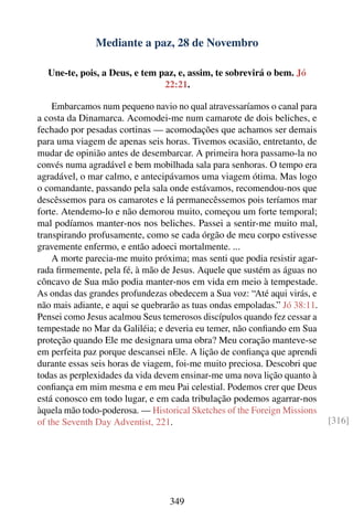 Mediante a paz, 28 de Novembro

  Une-te, pois, a Deus, e tem paz, e, assim, te sobrevirá o bem. Jó
                               22:21.

    Embarcamos num pequeno navio no qual atravessaríamos o canal para
a costa da Dinamarca. Acomodei-me num camarote de dois beliches, e
fechado por pesadas cortinas — acomodações que achamos ser demais
para uma viagem de apenas seis horas. Tivemos ocasião, entretanto, de
mudar de opinião antes de desembarcar. A primeira hora passamo-la no
convés numa agradável e bem mobilhada sala para senhoras. O tempo era
agradável, o mar calmo, e antecipávamos uma viagem ótima. Mas logo
o comandante, passando pela sala onde estávamos, recomendou-nos que
descêssemos para os camarotes e lá permanecêssemos pois teríamos mar
forte. Atendemo-lo e não demorou muito, começou um forte temporal;
mal podíamos manter-nos nos beliches. Passei a sentir-me muito mal,
transpirando profusamente, como se cada órgão de meu corpo estivesse
gravemente enfermo, e então adoeci mortalmente. ...
    A morte parecia-me muito próxima; mas senti que podia resistir agar-
rada ﬁrmemente, pela fé, à mão de Jesus. Aquele que sustém as águas no
côncavo de Sua mão podia manter-nos em vida em meio à tempestade.
As ondas das grandes profundezas obedecem a Sua voz: “Até aqui virás, e
não mais adiante, e aqui se quebrarão as tuas ondas empoladas.” Jó 38:11.
Pensei como Jesus acalmou Seus temerosos discípulos quando fez cessar a
tempestade no Mar da Galiléia; e deveria eu temer, não conﬁando em Sua
proteção quando Ele me designara uma obra? Meu coração manteve-se
em perfeita paz porque descansei nEle. A lição de conﬁança que aprendi
durante essas seis horas de viagem, foi-me muito preciosa. Descobri que
todas as perplexidades da vida devem ensinar-me uma nova lição quanto à
conﬁança em mim mesma e em meu Pai celestial. Podemos crer que Deus
está conosco em todo lugar, e em cada tribulação podemos agarrar-nos
àquela mão todo-poderosa. — Historical Sketches of the Foreign Missions
of the Seventh Day Adventist, 221.                                          [316]




                                  349
 