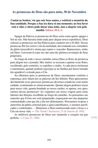 As promessas de Deus são para mim, 30 de Novembro

Cantai ao Senhor, vós que sois Seus santos, e celebrai a memória da
Sua santidade. Porque a Sua ira dura só um momento; no Seu favor
 está a vida; o choro pode durar uma noite, mas a alegria vem pela
                       manhã. Salmos 30:4, 5.

    Apagar da Palavra as promessas de Deus seria como querer apagar o
Sol no céu. Não haveria então nada para alegrar nossa experiência. Deus
colocou as promessas em Sua Palavra para conduzir-nos à fé nEle. Nessas
promessas Ele faz correr o véu da eternidade, desvendando-nos vislumbres
da glória inexcedível e eterna que espera o vencedor. Repousemos, então,
em Deus. Louvemo-Lo por nos dar uma tão gloriosa revelação de Seus
propósitos.
    Ao longo de todo o nosso caminho coloca Deus as ﬂores da promessa
para alegrar-nos a jornada. Mas muitos se recusam a ajuntar essas ﬂores,
escolhendo, pelo contrário, os espinhos e cardos. A cada passo reclamam
e murmuram, quando podiam regozijar-se no Senhor por haver tornado
tão agradável a estrada para o Céu.
    Ao olharmos para as promessas de Deus, encontramos conforto e
esperança, pois falam-nos as palavras do Ser Inﬁnito. Para apreciarmos
devidamente essas preciosas promessas devemos estudá-las com muito
cuidado, examinando-as minuciosamente. Quanta alegria podemos trazer
para nossa vida, quanta bondade ao nosso caráter, se apenas, nos apos-
sarmos dessas promessas! Ao viajarmos em nossa viagem para cima,
falemos das bênçãos recolhidas ao longo do caminho. Ao pensarmos nas
mansões que Cristo nos está preparando, esqueçamo-nos das pequenas
contrariedades com que dia a dia nos defrontamos. Procuremos respirar a
atmosfera da pátria celestial para a qual caminhamos, e seremos paciﬁ-
cados e confortados. ... Honremos a Deus entretecendo mais a Jesus e o
Céu em nossa vida. — The Youth’s Instructor, 23 de Janeiro de 1902.
    As infalíveis promessas de Deus nos manterão o coração em paz
perfeita. — Carta 27, 1886.                                                [318]




                                  351
 