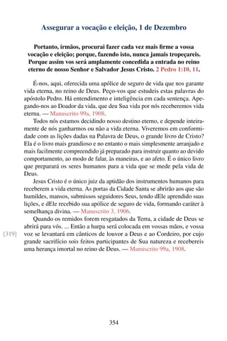 Assegurar a vocação e eleição, 1 de Dezembro

           Portanto, irmãos, procurai fazer cada vez mais ﬁrme a vossa
         vocação e eleição; porque, fazendo isto, nunca jamais tropeçareis.
         Porque assim vos será amplamente concedida a entrada no reino
         eterno de nosso Senhor e Salvador Jesus Cristo. 2 Pedro 1:10, 11.

            É-nos, aqui, oferecida uma apólice de seguro de vida que nos garante
        vida eterna, no reino de Deus. Peço-vos que estudeis estas palavras do
        apóstolo Pedro. Há entendimento e inteligência em cada sentença. Ape-
        gando-nos ao Doador da vida, que deu Sua vida por nós receberemos vida
        eterna. — Manuscrito 99a, 1908.
            Todos nós estamos decidindo nosso destino eterno, e depende inteira-
        mente de nós ganharmos ou não a vida eterna. Viveremos em conformi-
        dade com as lições dadas na Palavra de Deus, o grande livro de Cristo?
        Ela é o livro mais grandioso e no entanto o mais simplesmente arranjado e
        mais facilmente compreendido já preparado para instruir quanto ao devido
        comportamento, ao modo de falar, às maneiras, e ao afeto. É o único livro
        que preparará os seres humanos para a vida que se mede pela vida de
        Deus.
            Jesus Cristo é o único juiz da aptidão dos instrumentos humanos para
        receberem a vida eterna. As portas da Cidade Santa se abrirão aos que são
        humildes, mansos, submissos seguidores Seus, tendo dEle aprendido suas
        lições, e dEle recebido sua apólice de seguro de vida, formando caráter à
        semelhança divina. — Manuscrito 3, 1906.
            Quando os remidos forem resgatados da Terra, a cidade de Deus se
        abrirá para vós. ... Então a harpa será colocada em vossas mãos, e vossa
[319]   voz se levantará em cânticos de louvor a Deus e ao Cordeiro, por cujo
        grande sacrifício sois feitos participantes de Sua natureza e recebereis
        uma herança imortal no reino de Deus. — Manuscrito 99a, 1908.




                                          354
 