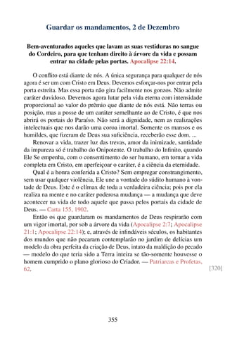 Guardar os mandamentos, 2 de Dezembro

 Bem-aventurados aqueles que lavam as suas vestiduras no sangue
 do Cordeiro, para que tenham direito à árvore da vida e possam
        entrar na cidade pelas portas. Apocalipse 22:14.

    O conﬂito está diante de nós. A única segurança para qualquer de nós
agora é ser um com Cristo em Deus. Devemos esforçar-nos por entrar pela
porta estreita. Mas essa porta não gira facilmente nos gonzos. Não admite
caráter duvidoso. Devemos agora lutar pela vida eterna com intensidade
proporcional ao valor do prêmio que diante de nós está. Não terras ou
posição, mas a posse de um caráter semelhante ao de Cristo, é que nos
abrirá os portais do Paraíso. Não será a dignidade, nem as realizações
intelectuais que nos darão uma coroa imortal. Somente os mansos e os
humildes, que ﬁzeram de Deus sua suﬁciência, receberão esse dom. ...
    Renovar a vida, trazer luz das trevas, amor da inimizade, santidade
da impureza só é trabalho do Onipotente. O trabalho do Inﬁnito, quando
Ele Se empenha, com o consentimento do ser humano, em tornar a vida
completa em Cristo, em aperfeiçoar o caráter, é a ciência da eternidade.
    Qual é a honra conferida a Cristo? Sem empregar constrangimento,
sem usar qualquer violência, Ele une a vontade do súdito humano à von-
tade de Deus. Este é o clímax de toda a verdadeira ciência; pois por ela
realiza na mente e no caráter poderosa mudança — a mudança que deve
acontecer na vida de todo aquele que passa pelos portais da cidade de
Deus. — Carta 155, 1902.
    Então os que guardaram os mandamentos de Deus respirarão com
um vigor imortal, por sob a árvore da vida (Apocalipse 2:7; Apocalipse
21:1; Apocalipse 22:14); e, através de inﬁndáveis séculos, os habitantes
dos mundos que não pecaram contemplarão no jardim de delícias um
modelo da obra perfeita da criação de Deus, intato da maldição do pecado
— modelo do que teria sido a Terra inteira se tão-somente houvesse o
homem cumprido o plano glorioso do Criador. — Patriarcas e Profetas,
62.                                                                         [320]




                                  355
 