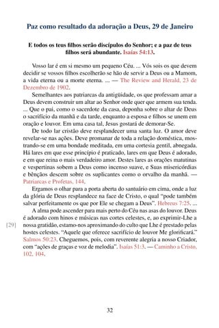 Paz como resultado da adoração a Deus, 29 de Janeiro

         E todos os teus ﬁlhos serão discípulos do Senhor; e a paz de teus
                        ﬁlhos será abundante. Isaías 54:13.

            Vosso lar é em si mesmo um pequeno Céu. ... Vós sois os que devem
       decidir se vossos ﬁlhos escolherão se hão de servir a Deus ou a Mamom,
       a vida eterna ou a morte eterna. ... — The Review and Herald, 23 de
       Dezembro de 1902.
            Semelhantes aos patriarcas da antigüidade, os que professam amar a
       Deus devem construir um altar ao Senhor onde quer que armem sua tenda.
       ... Que o pai, como o sacerdote da casa, deponha sobre o altar de Deus
       o sacrifício da manhã e da tarde, enquanto a esposa e ﬁlhos se unem em
       oração e louvor. Em uma casa tal, Jesus gostará de demorar-Se.
            De todo lar cristão deve resplandecer uma santa luz. O amor deve
       revelar-se nas ações. Deve promanar de toda a relação doméstica, mos-
       trando-se em uma bondade meditada, em uma cortesia gentil, abnegada.
       Há lares em que esse princípio é praticado, lares em que Deus é adorado,
       e em que reina o mais verdadeiro amor. Destes lares as orações matutinas
       e vespertinas sobem a Deus como incenso suave, e Suas misericórdias
       e bênçãos descem sobre os suplicantes como o orvalho da manhã. —
       Patriarcas e Profetas, 144.
            Ergamos o olhar para a porta aberta do santuário em cima, onde a luz
       da glória de Deus resplandece na face de Cristo, o qual “pode também
       salvar perfeitamente os que por Ele se chegam a Deus”. Hebreus 7:25. ...
            A alma pode ascender para mais perto do Céu nas asas do louvor. Deus
       é adorado com hinos e músicas nas cortes celestes, e, ao exprimir-Lhe a
[29]   nossa gratidão, estamo-nos aproximando do culto que Lhe é prestado pelas
       hostes celestes. “Aquele que oferece sacrifício de louvor Me gloriﬁcará.”
       Salmos 50:23. Cheguemos, pois, com reverente alegria a nosso Criador,
       com “ações de graças e voz de melodia”. Isaías 51:3. — Caminho a Cristo,
       102, 104.




                                          32
 