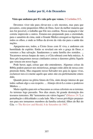 Andar por fé, 4 de Dezembro

  Visto que andamos por fé e não pelo que vemos. 2 Coríntios 5:7.

    Devemos viver não para elevar-nos a nós mesmos, mas para que
possamos, como pequeninos ﬁlhos de Deus, fazer da melhor maneira que
nos for possível, o trabalho que Ele nos conﬁou. Nossa ocupação é dar
correta impressão a outros. Estamo-nos preparando para a eternidade,
para o sanatório de cima, onde o Grande Médico enxugará as lágrimas de
todos os olhos, e onde as folhas da árvore da vida são para a saúde das
nações.
    Apeguemo-nos, todos, a Cristo Jesus com fé viva, e andemos em
humildade de espírito. Então se revelará em nós a graça de Deus, e
veremos a Sua salvação. Saudaremos a santa família dos remidos. ...
Tocaremos nossas harpas de ouro, e o Céu reboará com bela música. A
Seus pés lançaremos nossas cintilantes coroas e daremos glória Àquele
que venceu em nosso lugar.
    Pode haver, aqui, coisas que não entendemos. Algumas coisas da
Bíblia podem parecer-nos misteriosas, porque estão além de nossa com-
preensão ﬁnita. Mas enquanto nosso Salvador nos guia às águas vivas,
esclarecer-nos-á à mente aquilo que antes não era perfeitamente enten-
dido.
    Quando penso na glória futura do Céu, sinto desejo intenso de que
todos saibam algo a seu respeito. ... Almejo elevá-Lo como o poderoso
Médico. ...
    Muito signiﬁca para nós se buscamos as coisas celestiais ou as terrenas.
As terrenas logo passarão. Nos dias atuais, há grande destruição dos
tesouros terrestres. Há “terremotos em vários lugares” (Mateus 24:7), e
perturbação e diﬁculdades a cada lado. Mas é nosso privilégio preparar-
nos para nos tornarmos membros da família celestial, ﬁlhos do Rei do
Céu. — The Review and Herald, 8 de Setembro de 1907.




                                   357
 