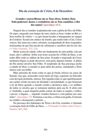 Dia da coroação de Cristo, 8 de Dezembro

    Grandes e maravilhosas são as Tuas obras, Senhor, Deus
 Todo-poderoso! Justos e verdadeiros são os Teus caminhos, ó Rei
                  dos santos! Apocalipse 15:3.

    Naquele dia os remidos resplandecerão com a glória do Pai e do Filho.
Os anjos, tangendo suas harpas de ouro, darão as boas-vindas ao Rei e a
Seus troféus de vitória — os que foram lavados e branqueados no sangue
do Cordeiro. Ecoará um cântico de triunfo, que enche todo o Céu. Cristo
venceu. Ele entra nas cortes celestiais, acompanhado de Seus resgatados,
testemunhas de que Sua missão de sofrimento e sacrifício não foi em vão.
— Vida e Ensinos, 233, 234.
    Muito acima da cidade, sobre um fundamento de ouro polido, está um
trono, alto e sublime. Sobre este trono assenta-Se o Filho de Deus, e em
redor dEle estão os súditos de Seu reino. O poder e majestade de Cristo
nenhuma língua os pode descrever, nem pena alguma retratar. A glória
do Pai eterno envolve Seu Filho. O resplendor de Sua presença enche
a cidade de Deus e estende-se para além das portas, inundando a Terra
inteira com seu brilho.
    Mais próximo do trono estão os que já foram zelosos na causa de
Satanás, mas que, arrancados como tições do fogo, seguiram seu Salvador
com devoção profunda, intensa. Em seguida estão os que aperfeiçoaram
um caráter cristão em meio de falsidade e incredulidade, os que honraram
a lei de Deus quando o mundo cristão a declarava nula, e os milhões
de todos os séculos que se tornaram mártires pela sua fé. E além está
a “multidão, a qual ninguém podia contar, de todas as nações, e tribos,
e povos, e línguas, ... trajando vestidos brancos e com palmas nas suas
mãos”. Apocalipse 7:9. Terminou a sua luta, a vitória está ganha. Correram
no estádio e alcançaram o prêmio. ...
    Na presença dos habitantes da Terra e do Céu, reunidos, é efetuada
a coroação ﬁnal do Filho de Deus. — O Grande Conﬂito entre Cristo e
Satanás, 665, 666.




                                   361
 