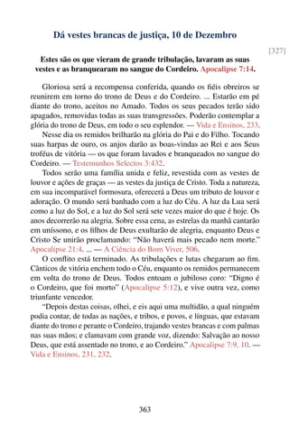 Dá vestes brancas de justiça, 10 de Dezembro
                                                                              [327]
  Estes são os que vieram de grande tribulação, lavaram as suas
 vestes e as branquearam no sangue do Cordeiro. Apocalipse 7:14.

    Gloriosa será a recompensa conferida, quando os ﬁéis obreiros se
reunirem em torno do trono de Deus e do Cordeiro. ... Estarão em pé
diante do trono, aceitos no Amado. Todos os seus pecados terão sido
apagados, removidas todas as suas transgressões. Poderão contemplar a
glória do trono de Deus, em todo o seu esplendor. — Vida e Ensinos, 233.
    Nesse dia os remidos brilharão na glória do Pai e do Filho. Tocando
suas harpas de ouro, os anjos darão as boas-vindas ao Rei e aos Seus
troféus de vitória — os que foram lavados e branqueados no sangue do
Cordeiro. — Testemunhos Selectos 3:432.
    Todos serão uma família unida e feliz, revestida com as vestes de
louvor e ações de graças — as vestes da justiça de Cristo. Toda a natureza,
em sua incomparável formosura, oferecerá a Deus um tributo de louvor e
adoração. O mundo será banhado com a luz do Céu. A luz da Lua será
como a luz do Sol, e a luz do Sol será sete vezes maior do que é hoje. Os
anos decorrerão na alegria. Sobre essa cena, as estrelas da manhã cantarão
em uníssono, e os ﬁlhos de Deus exultarão de alegria, enquanto Deus e
Cristo Se unirão proclamando: “Não haverá mais pecado nem morte.”
Apocalipse 21:4. ... — A Ciência do Bom Viver, 506.
    O conﬂito está terminado. As tribulações e lutas chegaram ao ﬁm.
Cânticos de vitória enchem todo o Céu, enquanto os remidos permanecem
em volta do trono de Deus. Todos entoam o jubiloso coro: “Digno é
o Cordeiro, que foi morto” (Apocalipse 5:12), e vive outra vez, como
triunfante vencedor.
    “Depois destas coisas, olhei, e eis aqui uma multidão, a qual ninguém
podia contar, de todas as nações, e tribos, e povos, e línguas, que estavam
diante do trono e perante o Cordeiro, trajando vestes brancas e com palmas
nas suas mãos; e clamavam com grande voz, dizendo: Salvação ao nosso
Deus, que está assentado no trono, e ao Cordeiro.” Apocalipse 7:9, 10. —
Vida e Ensinos, 231, 232.




                                   363
 