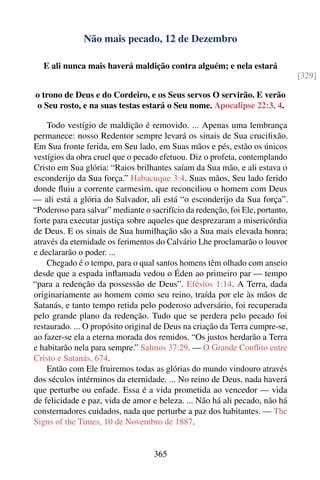 Não mais pecado, 12 de Dezembro

   E ali nunca mais haverá maldição contra alguém; e nela estará
                                                                               [329]

o trono de Deus e do Cordeiro, e os Seus servos O servirão. E verão
o Seu rosto, e na suas testas estará o Seu nome. Apocalipse 22:3, 4.

    Todo vestígio de maldição é removido. ... Apenas uma lembrança
permanece: nosso Redentor sempre levará os sinais de Sua cruciﬁxão.
Em Sua fronte ferida, em Seu lado, em Suas mãos e pés, estão os únicos
vestígios da obra cruel que o pecado efetuou. Diz o profeta, contemplando
Cristo em Sua glória: “Raios brilhantes saíam da Sua mão, e ali estava o
esconderijo da Sua força.” Habacuque 3:4. Suas mãos, Seu lado ferido
donde ﬂuiu a corrente carmesim, que reconciliou o homem com Deus
— ali está a glória do Salvador, ali está “o esconderijo da Sua força”.
“Poderoso para salvar” mediante o sacrifício da redenção, foi Ele, portanto,
forte para executar justiça sobre aqueles que desprezaram a misericórdia
de Deus. E os sinais de Sua humilhação são a Sua mais elevada honra;
através da eternidade os ferimentos do Calvário Lhe proclamarão o louvor
e declararão o poder. ...
    Chegado é o tempo, para o qual santos homens têm olhado com anseio
desde que a espada inﬂamada vedou o Éden ao primeiro par — tempo
“para a redenção da possessão de Deus”. Efésios 1:14. A Terra, dada
originariamente ao homem como seu reino, traída por ele às mãos de
Satanás, e tanto tempo retida pelo poderoso adversário, foi recuperada
pelo grande plano da redenção. Tudo que se perdera pelo pecado foi
restaurado. ... O propósito original de Deus na criação da Terra cumpre-se,
ao fazer-se ela a eterna morada dos remidos. “Os justos herdarão a Terra
e habitarão nela para sempre.” Salmos 37:29. — O Grande Conﬂito entre
Cristo e Satanás, 674.
    Então com Ele fruiremos todas as glórias do mundo vindouro através
dos séculos intérminos da eternidade. ... No reino de Deus, nada haverá
que perturbe ou enfade. Essa é a vida prometida ao vencedor — vida
de felicidade e paz, vida de amor e beleza. ... Não há ali pecado, não há
consternadores cuidados, nada que perturbe a paz dos habitantes. — The
Signs of the Times, 10 de Novembro de 1887.


                                    365
 