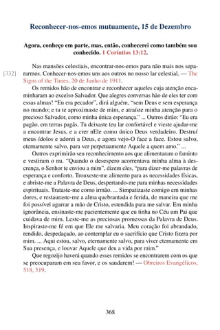 Reconhecer-nos-emos mutuamente, 15 de Dezembro

        Agora, conheço em parte, mas, então, conhecerei como também sou
                         conhecido. 1 Coríntios 13:12.

            Nas mansões celestiais, encontrar-nos-emos para não mais nos sepa-
[332]   rarmos. Conhecer-nos-emos uns aos outros no nosso lar celestial. — The
        Signs of the Times, 20 de Junho de 1911.
            Os remidos hão de encontrar e reconhecer aqueles cuja atenção enca-
        minharam ao excelso Salvador. Que alegres conversas hão de eles ter com
        essas almas! “Eu era pecador”, dirá alguém, “sem Deus e sem esperança
        no mundo; e tu te aproximaste de mim, e atraíste minha atenção para o
        precioso Salvador, como minha única esperança.” ... Outros dirão: “Eu era
        pagão, em terras pagãs. Tu deixaste teu lar confortável e vieste ajudar-me
        a encontrar Jesus, e a crer nEle como único Deus verdadeiro. Destruí
        meus ídolos e adorei a Deus, e agora vejo-O face a face. Estou salvo,
        eternamente salvo, para ver perpetuamente Aquele a quem amo.” ...
            Outros exprimirão seu reconhecimento aos que alimentaram o faminto
        e vestiram o nu. “Quando o desespero acorrentava minha alma à des-
        crença, o Senhor te enviou a mim”, dizem eles, “para dizer-me palavras de
        esperança e conforto. Trouxeste-me alimento para as necessidades físicas,
        e abriste-me a Palavra de Deus, despertando-me para minhas necessidades
        espirituais. Trataste-me como irmão. ... Simpatizaste comigo em minhas
        dores, e restauraste-me a alma quebrantada e ferida, de maneira que me
        foi possível agarrar a mão de Cristo, estendida para me salvar. Em minha
        ignorância, ensinaste-me pacientemente que eu tinha no Céu um Pai que
        cuidava de mim. Leste-me as preciosas promessas da Palavra de Deus.
        Inspiraste-me fé em que Ele me salvaria. Meu coração foi abrandado,
        rendido, despedaçado, ao contemplar eu o sacrifício que Cristo ﬁzera por
        mim. ... Aqui estou, salvo, eternamente salvo, para viver eternamente em
        Sua presença, e louvar Aquele que deu a vida por mim.”
            Que regozijo haverá quando esses remidos se encontrarem com os que
        se preocuparam em seu favor, e os saudarem! — Obreiros Evangélicos,
        518, 519.




                                          368
 