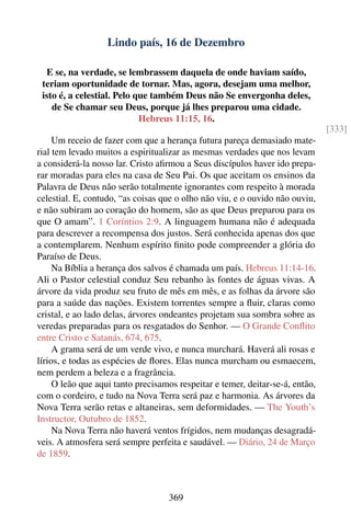 Lindo país, 16 de Dezembro

  E se, na verdade, se lembrassem daquela de onde haviam saído,
 teriam oportunidade de tornar. Mas, agora, desejam uma melhor,
 isto é, a celestial. Pelo que também Deus não Se envergonha deles,
    de Se chamar seu Deus, porque já lhes preparou uma cidade.
                            Hebreus 11:15, 16.
                                                                               [333]
     Um receio de fazer com que a herança futura pareça demasiado mate-
rial tem levado muitos a espiritualizar as mesmas verdades que nos levam
a considerá-la nosso lar. Cristo aﬁrmou a Seus discípulos haver ido prepa-
rar moradas para eles na casa de Seu Pai. Os que aceitam os ensinos da
Palavra de Deus não serão totalmente ignorantes com respeito à morada
celestial. E, contudo, “as coisas que o olho não viu, e o ouvido não ouviu,
e não subiram ao coração do homem, são as que Deus preparou para os
que O amam”. 1 Coríntios 2:9. A linguagem humana não é adequada
para descrever a recompensa dos justos. Será conhecida apenas dos que
a contemplarem. Nenhum espírito ﬁnito pode compreender a glória do
Paraíso de Deus.
     Na Bíblia a herança dos salvos é chamada um país. Hebreus 11:14-16.
Ali o Pastor celestial conduz Seu rebanho às fontes de águas vivas. A
árvore da vida produz seu fruto de mês em mês, e as folhas da árvore são
para a saúde das nações. Existem torrentes sempre a ﬂuir, claras como
cristal, e ao lado delas, árvores ondeantes projetam sua sombra sobre as
veredas preparadas para os resgatados do Senhor. — O Grande Conﬂito
entre Cristo e Satanás, 674, 675.
     A grama será de um verde vivo, e nunca murchará. Haverá ali rosas e
lírios, e todas as espécies de ﬂores. Elas nunca murcham ou esmaecem,
nem perdem a beleza e a fragrância.
     O leão que aqui tanto precisamos respeitar e temer, deitar-se-á, então,
com o cordeiro, e tudo na Nova Terra será paz e harmonia. As árvores da
Nova Terra serão retas e altaneiras, sem deformidades. — The Youth’s
Instructor, Outubro de 1852.
     Na Nova Terra não haverá ventos frígidos, nem mudanças desagradá-
veis. A atmosfera será sempre perfeita e saudável. — Diário, 24 de Março
de 1859.



                                   369
 