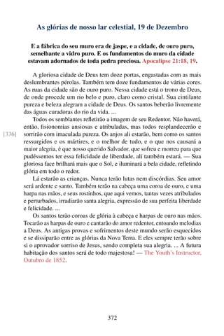 As glórias de nosso lar celestial, 19 de Dezembro

          E a fábrica do seu muro era de jaspe, e a cidade, de ouro puro,
          semelhante a vidro puro. E os fundamentos do muro da cidade
         estavam adornados de toda pedra preciosa. Apocalipse 21:18, 19.

            A gloriosa cidade de Deus tem doze portas, engastadas com as mais
        deslumbrantes pérolas. Também tem doze fundamentos de várias cores.
        As ruas da cidade são de ouro puro. Nessa cidade está o trono de Deus,
        de onde procede um rio belo e puro, claro como cristal. Sua cintilante
        pureza e beleza alegram a cidade de Deus. Os santos beberão livremente
        das águas curadoras do rio da vida. ...
            Todos os semblantes reﬂetirão a imagem de seu Redentor. Não haverá,
        então, ﬁsionomias ansiosas e atribuladas, mas todos resplandecerão e
[336]   sorrirão com imaculada pureza. Os anjos ali estarão, bem como os santos
        ressurgidos e os mártires, e o melhor de tudo, e o que nos causará a
        maior alegria, é que nosso querido Salvador, que sofreu e morreu para que
        pudéssemos ter essa felicidade de liberdade, ali também estará. — Sua
        gloriosa face brilhará mais que o Sol, e iluminará a bela cidade, reﬂetindo
        glória em todo o redor.
            Lá estarão as crianças. Nunca terão lutas nem discórdias. Seu amor
        será ardente e santo. Também terão na cabeça uma coroa de ouro, e uma
        harpa nas mãos, e seus rostinhos, que aqui vemos, tantas vezes atribulados
        e perturbados, irradiarão santa alegria, expressão de sua perfeita liberdade
        e felicidade. ...
            Os santos terão coroas de glória à cabeça e harpas de ouro nas mãos.
        Tocarão as harpas de ouro e cantarão do amor redentor, entoando melodias
        a Deus. As antigas provas e sofrimentos deste mundo serão esquecidos
        e se dissiparão entre as glórias da Nova Terra. E eles sempre terão sobre
        si o aprovador sorriso de Jesus, sendo completa sua alegria. ... A futura
        habitação dos santos será de todo majestosa! — The Youth’s Instructor,
        Outubro de 1852.




                                           372
 