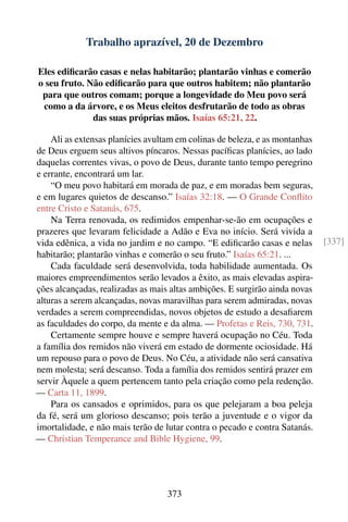 Trabalho aprazível, 20 de Dezembro

Eles ediﬁcarão casas e nelas habitarão; plantarão vinhas e comerão
o seu fruto. Não ediﬁcarão para que outros habitem; não plantarão
 para que outros comam; porque a longevidade do Meu povo será
 como a da árvore, e os Meus eleitos desfrutarão de todo as obras
              das suas próprias mãos. Isaías 65:21, 22.

    Ali as extensas planícies avultam em colinas de beleza, e as montanhas
de Deus erguem seus altivos píncaros. Nessas pacíﬁcas planícies, ao lado
daquelas correntes vivas, o povo de Deus, durante tanto tempo peregrino
e errante, encontrará um lar.
    “O meu povo habitará em morada de paz, e em moradas bem seguras,
e em lugares quietos de descanso.” Isaías 32:18. — O Grande Conﬂito
entre Cristo e Satanás, 675.
    Na Terra renovada, os redimidos empenhar-se-ão em ocupações e
prazeres que levaram felicidade a Adão e Eva no início. Será vivida a
vida edênica, a vida no jardim e no campo. “E ediﬁcarão casas e nelas        [337]
habitarão; plantarão vinhas e comerão o seu fruto.” Isaías 65:21. ...
    Cada faculdade será desenvolvida, toda habilidade aumentada. Os
maiores empreendimentos serão levados a êxito, as mais elevadas aspira-
ções alcançadas, realizadas as mais altas ambições. E surgirão ainda novas
alturas a serem alcançadas, novas maravilhas para serem admiradas, novas
verdades a serem compreendidas, novos objetos de estudo a desaﬁarem
as faculdades do corpo, da mente e da alma. — Profetas e Reis, 730, 731.
    Certamente sempre houve e sempre haverá ocupação no Céu. Toda
a família dos remidos não viverá em estado de dormente ociosidade. Há
um repouso para o povo de Deus. No Céu, a atividade não será cansativa
nem molesta; será descanso. Toda a família dos remidos sentirá prazer em
servir Àquele a quem pertencem tanto pela criação como pela redenção.
— Carta 11, 1899.
    Para os cansados e oprimidos, para os que pelejaram a boa peleja
da fé, será um glorioso descanso; pois terão a juventude e o vigor da
imortalidade, e não mais terão de lutar contra o pecado e contra Satanás.
— Christian Temperance and Bible Hygiene, 99.




                                   373
 