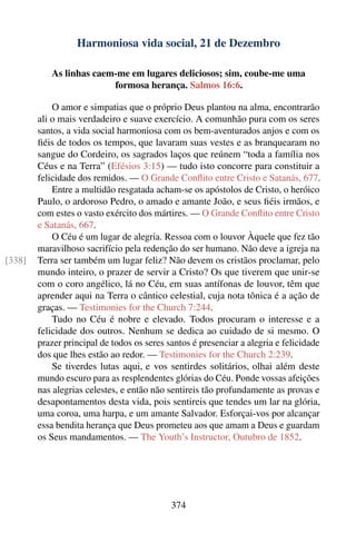 Harmoniosa vida social, 21 de Dezembro

           As linhas caem-me em lugares deliciosos; sim, coube-me uma
                         formosa herança. Salmos 16:6.

            O amor e simpatias que o próprio Deus plantou na alma, encontrarão
        ali o mais verdadeiro e suave exercício. A comunhão pura com os seres
        santos, a vida social harmoniosa com os bem-aventurados anjos e com os
        ﬁéis de todos os tempos, que lavaram suas vestes e as branquearam no
        sangue do Cordeiro, os sagrados laços que reúnem “toda a família nos
        Céus e na Terra” (Efésios 3:15) — tudo isto concorre para constituir a
        felicidade dos remidos. — O Grande Conﬂito entre Cristo e Satanás, 677.
            Entre a multidão resgatada acham-se os apóstolos de Cristo, o heróico
        Paulo, o ardoroso Pedro, o amado e amante João, e seus ﬁéis irmãos, e
        com estes o vasto exército dos mártires. — O Grande Conﬂito entre Cristo
        e Satanás, 667.
            O Céu é um lugar de alegria. Ressoa com o louvor Àquele que fez tão
        maravilhoso sacrifício pela redenção do ser humano. Não deve a igreja na
[338]   Terra ser também um lugar feliz? Não devem os cristãos proclamar, pelo
        mundo inteiro, o prazer de servir a Cristo? Os que tiverem que unir-se
        com o coro angélico, lá no Céu, em suas antífonas de louvor, têm que
        aprender aqui na Terra o cântico celestial, cuja nota tônica é a ação de
        graças. — Testimonies for the Church 7:244.
            Tudo no Céu é nobre e elevado. Todos procuram o interesse e a
        felicidade dos outros. Nenhum se dedica ao cuidado de si mesmo. O
        prazer principal de todos os seres santos é presenciar a alegria e felicidade
        dos que lhes estão ao redor. — Testimonies for the Church 2:239.
            Se tiverdes lutas aqui, e vos sentirdes solitários, olhai além deste
        mundo escuro para as resplendentes glórias do Céu. Ponde vossas afeições
        nas alegrias celestes, e então não sentireis tão profundamente as provas e
        desapontamentos desta vida, pois sentireis que tendes um lar na glória,
        uma coroa, uma harpa, e um amante Salvador. Esforçai-vos por alcançar
        essa bendita herança que Deus prometeu aos que amam a Deus e guardam
        os Seus mandamentos. — The Youth’s Instructor, Outubro de 1852.




                                            374
 