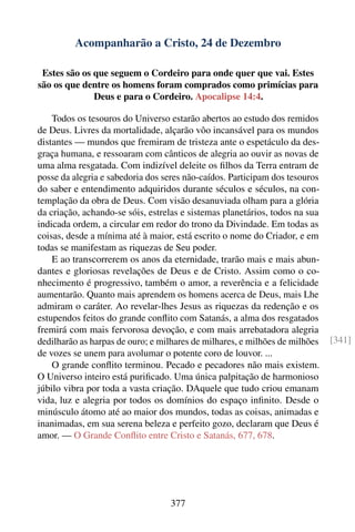 Acompanharão a Cristo, 24 de Dezembro

 Estes são os que seguem o Cordeiro para onde quer que vai. Estes
são os que dentre os homens foram comprados como primícias para
              Deus e para o Cordeiro. Apocalipse 14:4.

    Todos os tesouros do Universo estarão abertos ao estudo dos remidos
de Deus. Livres da mortalidade, alçarão vôo incansável para os mundos
distantes — mundos que fremiram de tristeza ante o espetáculo da des-
graça humana, e ressoaram com cânticos de alegria ao ouvir as novas de
uma alma resgatada. Com indizível deleite os ﬁlhos da Terra entram de
posse da alegria e sabedoria dos seres não-caídos. Participam dos tesouros
do saber e entendimento adquiridos durante séculos e séculos, na con-
templação da obra de Deus. Com visão desanuviada olham para a glória
da criação, achando-se sóis, estrelas e sistemas planetários, todos na sua
indicada ordem, a circular em redor do trono da Divindade. Em todas as
coisas, desde a mínima até à maior, está escrito o nome do Criador, e em
todas se manifestam as riquezas de Seu poder.
    E ao transcorrerem os anos da eternidade, trarão mais e mais abun-
dantes e gloriosas revelações de Deus e de Cristo. Assim como o co-
nhecimento é progressivo, também o amor, a reverência e a felicidade
aumentarão. Quanto mais aprendem os homens acerca de Deus, mais Lhe
admiram o caráter. Ao revelar-lhes Jesus as riquezas da redenção e os
estupendos feitos do grande conﬂito com Satanás, a alma dos resgatados
fremirá com mais fervorosa devoção, e com mais arrebatadora alegria
dedilharão as harpas de ouro; e milhares de milhares, e milhões de milhões   [341]
de vozes se unem para avolumar o potente coro de louvor. ...
    O grande conﬂito terminou. Pecado e pecadores não mais existem.
O Universo inteiro está puriﬁcado. Uma única palpitação de harmonioso
júbilo vibra por toda a vasta criação. DAquele que tudo criou emanam
vida, luz e alegria por todos os domínios do espaço inﬁnito. Desde o
minúsculo átomo até ao maior dos mundos, todas as coisas, animadas e
inanimadas, em sua serena beleza e perfeito gozo, declaram que Deus é
amor. — O Grande Conﬂito entre Cristo e Satanás, 677, 678.




                                  377
 