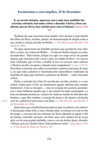 Escutaremos o coro angélico, 25 de Dezembro

           E, no mesmo instante, apareceu com o anjo uma multidão dos
         exércitos celestiais, louvando a Deus e dizendo: Glória a Deus nas
        alturas, paz na Terra, boa vontade para com os homens! Lucas 2:13,
                                          14.

            Nenhum dos que nasceram neste mundo, nem mesmo o mais dotado
        dos ﬁlhos de Deus, recebeu, jamais, tal demonstração de alegria como a
        que saudou a criança nascida em Belém. — The Review and Herald, 5 de
        Abril de 1906.
            Os anjos apareceram aos humildes pastores que guardavam seus reba-
        nhos, à noite, nas colinas de Belém. ... O anjo do Senhor chegou-se a eles,
        dizendo-lhes: “Não temais, porque eis aqui vos trago novas de grande
        alegria, que será para todo o povo, pois, na cidade de Davi, vos nasceu
        hoje o Salvador, que é Cristo, o Senhor. E isto vos será por sinal: achareis
        o Menino envolto em panos e deitado numa manjedoura.” Lucas 2:10-12.
        Nem bem se haviam seus olhos acostumado à gloriosa presença do anjo,
        e, eis que toda a planície é iluminada pelo maravilhoso resplendor da
        multidão de anjos que enchiam as planícies de Belém, ... todos louvando
        a Deus.
            Então a melodia dos Céus foi ouvida por ouvidos mortais, e o coro
        celeste voltou para o Céu, ao terminarem aquela antífona para sempre
        memorável. A luz se dissipou ...; mas no coração dos pastores permane-
        ceu o mais brilhante quadro que a um mortal foi dado contemplar, e a
        bem-aventurada promessa e certeza da vinda ao mundo do Salvador dos
        homens, o que lhes encheu o coração de prazer e de alegria, misturada
[342]   com fé e admirável amor para com Deus. — The Review and Herald, 9
        de Dezembro de 1884.
            Quem dera que a família humana pudesse hoje reconhecer este cântico!
        A declaração então feita, a nota vibrada então, avolumar-se-á até ao ﬁm
        do tempo, e ressoará até aos extremos da Terra. Quando se erguer o Sol
        da Justiça, trazendo salvação sob Suas asas, esse cântico há de ecoar
        pela voz de uma grande multidão, como a voz de muitas águas, dizendo:
        “Aleluia, pois já o Senhor Deus Todo-poderoso reina.” Apocalipse 19:6.
        — O Desejado de Todas as Nações, 48.



                                            378
 