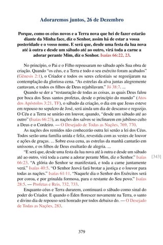 Adoraremos juntos, 26 de Dezembro

Porque, como os céus novos e a Terra nova que hei de fazer estarão
   diante da Minha face, diz o Senhor, assim há de estar a vossa
posteridade e o vosso nome. E será que, desde uma festa da lua nova
  até à outra e desde um sábado até ao outro, virá toda a carne a
        adorar perante Mim, diz o Senhor. Isaías 66:22, 23.

    No princípio, o Pai e o Filho repousaram no sábado após Sua obra de
criação. Quando “os céus, e a Terra e todo o seu exército foram acabados”
(Gênesis 2:1), o Criador e todos os seres celestiais se regozijaram na
contemplação da gloriosa cena. “As estrelas da alva juntas alegremente
cantavam, e todos os ﬁlhos de Deus rejubilavam.” Jó 38:7. ...
    Quando se der a “restauração de todas as coisas, as quais Deus falou
por boca dos Seus santos profetas, desde o princípio do mundo” (Atos
dos Apóstolos 3:21, TF), o sábado da criação, o dia em que Jesus esteve
em repouso no sepulcro de José, será ainda um dia de descanso e regozijo.
O Céu e a Terra se unirão em louvor, quando, “desde um sábado até ao
outro” (Isaías 66:23), as nações dos salvos se inclinarem em jubiloso culto
a Deus e o Cordeiro. — O Desejado de Todas as Nações, 769, 770.
    As nações dos remidos não conhecerão outra lei senão a lei dos Céus.
Todos serão uma família unida e feliz, revestida com as vestes de louvor
e ações de graças. ... Sobre essa cena, as estrelas da manhã cantarão em
uníssono, e os ﬁlhos de Deus exultarão de alegria. ...
    “E será que, desde uma festa da lua nova até à outra e desde um sábado
até ao outro, virá toda a carne a adorar perante Mim, diz o Senhor.” Isaías   [343]
66:23. “A glória do Senhor se manifestará, e toda a carne juntamente
verá.” Isaías 40:5. “O Senhor Jeová fará brotar a justiça e o louvor para
todas as nações.” Isaías 61:11. “Naquele dia o Senhor dos Exércitos será
por coroa, e por grinalda formosa, para o restante do Seu povo.” Isaías
28:5. — Profetas e Reis, 732, 733.
    Enquanto céus e Terra durarem, continuará o sábado como sinal do
poder do Criador. E quando o Éden ﬂorescer novamente na Terra, o santo
e divino dia de repouso será honrado por todos debaixo do. — O Desejado
de Todas as Nações, 283.




                                   379
 