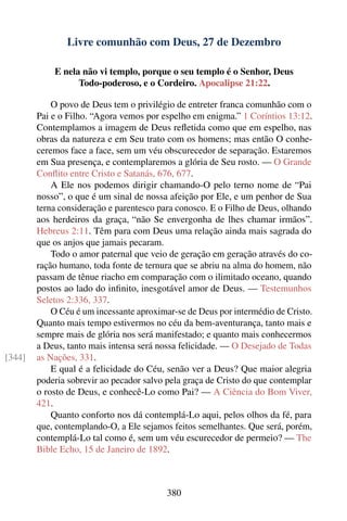 Livre comunhão com Deus, 27 de Dezembro

            E nela não vi templo, porque o seu templo é o Senhor, Deus
                  Todo-poderoso, e o Cordeiro. Apocalipse 21:22.

            O povo de Deus tem o privilégio de entreter franca comunhão com o
        Pai e o Filho. “Agora vemos por espelho em enigma.” 1 Coríntios 13:12.
        Contemplamos a imagem de Deus reﬂetida como que em espelho, nas
        obras da natureza e em Seu trato com os homens; mas então O conhe-
        ceremos face a face, sem um véu obscurecedor de separação. Estaremos
        em Sua presença, e contemplaremos a glória de Seu rosto. — O Grande
        Conﬂito entre Cristo e Satanás, 676, 677.
            A Ele nos podemos dirigir chamando-O pelo terno nome de “Pai
        nosso”, o que é um sinal de nossa afeição por Ele, e um penhor de Sua
        terna consideração e parentesco para conosco. E o Filho de Deus, olhando
        aos herdeiros da graça, “não Se envergonha de lhes chamar irmãos”.
        Hebreus 2:11. Têm para com Deus uma relação ainda mais sagrada do
        que os anjos que jamais pecaram.
            Todo o amor paternal que veio de geração em geração através do co-
        ração humano, toda fonte de ternura que se abriu na alma do homem, não
        passam de tênue riacho em comparação com o ilimitado oceano, quando
        postos ao lado do inﬁnito, inesgotável amor de Deus. — Testemunhos
        Seletos 2:336, 337.
            O Céu é um incessante aproximar-se de Deus por intermédio de Cristo.
        Quanto mais tempo estivermos no céu da bem-aventurança, tanto mais e
        sempre mais de glória nos será manifestado; e quanto mais conhecermos
        a Deus, tanto mais intensa será nossa felicidade. — O Desejado de Todas
[344]   as Nações, 331.
            E qual é a felicidade do Céu, senão ver a Deus? Que maior alegria
        poderia sobrevir ao pecador salvo pela graça de Cristo do que contemplar
        o rosto de Deus, e conhecê-Lo como Pai? — A Ciência do Bom Viver,
        421.
            Quanto conforto nos dá contemplá-Lo aqui, pelos olhos da fé, para
        que, contemplando-O, a Ele sejamos feitos semelhantes. Que será, porém,
        contemplá-Lo tal como é, sem um véu escurecedor de permeio? — The
        Bible Echo, 15 de Janeiro de 1892.



                                          380
 