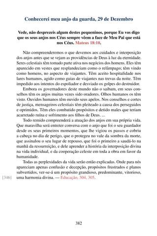 Conhecerei meu anjo da guarda, 29 de Dezembro

        Vede, não desprezeis algum destes pequeninos, porque Eu vos digo
        que os seus anjos nos Céus sempre vêem a face de Meu Pai que está
                              nos Céus. Mateus 18:10.

            Não compreenderemos o que devemos aos cuidados e interposição
        dos anjos antes que se vejam as providências de Deus à luz da eternidade.
        Seres celestiais têm tomado parte ativa nos negócios dos homens. Eles têm
        aparecido em vestes que resplandeciam como o relâmpago; têm vindo
        como homens, no aspecto de viajantes. Têm aceito hospitalidade nos
        lares humanos, agido como guias de viajantes nas trevas da noite. Têm
        impedido aos intentos do espoliador e desviado os golpes do destruidor.
            Embora os governadores deste mundo não o saibam, em seus con-
        selhos têm os anjos muitas vezes sido oradores. Olhos humanos os têm
        visto. Ouvidos humanos têm ouvido seus apelos. Nos conselhos e cortes
        de justiça, mensageiros celestiais têm pleiteado a causa dos perseguidos
        e oprimidos. Têm eles combatido propósitos e detido males que teriam
        acarretado ruína e sofrimento aos ﬁlhos de Deus. ...
            Todo remido compreenderá a atuação dos anjos em sua própria vida.
        Que maravilha será entreter conversa com o anjo que foi o seu guardador
        desde os seus primeiros momentos, que lhe vigiou os passos e cobriu
        a cabeça no dia de perigo, que o protegeu no vale da sombra da morte,
        que assinalou o seu lugar de repouso, que foi o primeiro a saudá-lo na
        manhã da ressurreição, e dele aprender a história da interposição divina
        na vida individual, e da cooperação celeste em toda a obra em favor da
        humanidade.
            Todas as perplexidades da vida serão então explicadas. Onde para nós
        apareciam apenas confusão e decepção, propósitos frustrados e planos
        subvertidos, ver-se-á um propósito grandioso, predominante, vitorioso,
[346]   uma harmonia divina. — Educação, 304, 305.




                                          382
 