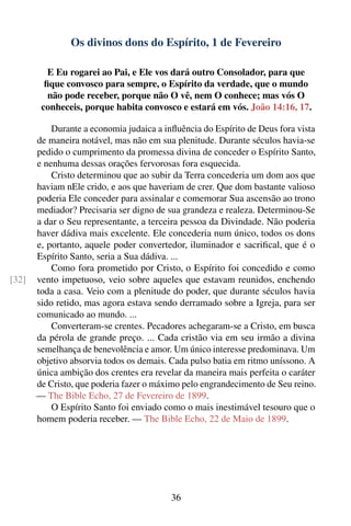 Os divinos dons do Espírito, 1 de Fevereiro

          E Eu rogarei ao Pai, e Ele vos dará outro Consolador, para que
         ﬁque convosco para sempre, o Espírito da verdade, que o mundo
          não pode receber, porque não O vê, nem O conhece; mas vós O
        conheceis, porque habita convosco e estará em vós. João 14:16, 17.

           Durante a economia judaica a inﬂuência do Espírito de Deus fora vista
       de maneira notável, mas não em sua plenitude. Durante séculos havia-se
       pedido o cumprimento da promessa divina de conceder o Espírito Santo,
       e nenhuma dessas orações fervorosas fora esquecida.
           Cristo determinou que ao subir da Terra concederia um dom aos que
       haviam nEle crido, e aos que haveriam de crer. Que dom bastante valioso
       poderia Ele conceder para assinalar e comemorar Sua ascensão ao trono
       mediador? Precisaria ser digno de sua grandeza e realeza. Determinou-Se
       a dar o Seu representante, a terceira pessoa da Divindade. Não poderia
       haver dádiva mais excelente. Ele concederia num único, todos os dons
       e, portanto, aquele poder convertedor, iluminador e sacriﬁcal, que é o
       Espírito Santo, seria a Sua dádiva. ...
           Como fora prometido por Cristo, o Espírito foi concedido e como
[32]   vento impetuoso, veio sobre aqueles que estavam reunidos, enchendo
       toda a casa. Veio com a plenitude do poder, que durante séculos havia
       sido retido, mas agora estava sendo derramado sobre a Igreja, para ser
       comunicado ao mundo. ...
           Converteram-se crentes. Pecadores achegaram-se a Cristo, em busca
       da pérola de grande preço. ... Cada cristão via em seu irmão a divina
       semelhança de benevolência e amor. Um único interesse predominava. Um
       objetivo absorvia todos os demais. Cada pulso batia em ritmo uníssono. A
       única ambição dos crentes era revelar da maneira mais perfeita o caráter
       de Cristo, que poderia fazer o máximo pelo engrandecimento de Seu reino.
       — The Bible Echo, 27 de Fevereiro de 1899.
           O Espírito Santo foi enviado como o mais inestimável tesouro que o
       homem poderia receber. — The Bible Echo, 22 de Maio de 1899.




                                          36
 
