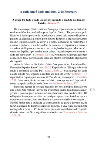 A cada um é dado um dom, 2 de Fevereiro

  A graça foi dada a cada um de nós segundo a medida do dom de
                        Cristo. Efésios 4:7.

    Os talentos que Cristo conﬁou a Sua igreja representam especialmente
os dons e bênçãos conferidos pelo Espírito Santo. “Porque a um, pelo
Espírito, é dada a palavra da sabedoria; e a outro, pelo mesmo Espírito, a
palavra da ciência; e a outro, pelo mesmo Espírito, a fé; e a outro, pelo
mesmo Espírito, os dons de curar; e a outro, a operação de maravilhas; e
a outro, a profecia; e a outro, o dom de discernir os espíritos; e a outro, a
variedade de línguas; e a outro, a interpretação das línguas. Mas um só e
o mesmo Espírito opera todas essas coisas, repartindo particularmente a
cada um como quer.” 1 Coríntios 12:8-11. Nem todos os homens recebem
os mesmos dons, porém a cada servo do Mestre é prometido algum dom
do Espírito.
    Antes de deixar os discípulos, Cristo “assoprou sobre eles e disse-lhes:
Recebei o Espírito Santo”. João 20:22. Depois disse: “Eis que sobre vós
envio a promessa de Meu Pai.” Lucas 24:49. ... “Mas a graça foi dada
a cada um de nós segundo a medida do dom de Cristo” (Efésios 4:7),
repartindo o Espírito particularmente “a cada um como quer”. 1 Coríntios
12:11. Estes dons já são nossos em Cristo, mas a posse real depende de
nossa recepção do Espírito de Deus. — Parábolas de Jesus, 327.
    Deus não requer de nós que façamos em nossa própria força a obra
que temos para realizar. Proveu Ele assistência divina para todas as emer-      [33]
gências, para as quais nossos recursos humanos são insuﬁcientes. Dá
o Espírito Santo para auxiliar em qualquer apuro, para fortalecer-nos a
esperança e certeza, para nos iluminar a mente e puriﬁcar o coração. ...
Não há limite para a utilidade de quem, pondo de parte o próprio eu, dá
lugar à atuação do Espírito Santo no coração, e vive vida inteiramente
consagrada a Deus. ... Cristo declarou que a divina inﬂuência do Espírito
deveria estar com Seus seguidores até o ﬁm. — Testemunhos Selectos
3:209, 211.




                                     37
 