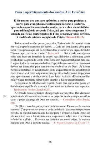 Para o aperfeiçoamento dos santos, 3 de Fevereiro

         E Ele mesmo deu uns para apóstolos, e outros para profetas, e
           outros para evangelistas, e outros para pastores e doutores,
       querendo o aperfeiçoamento dos santos, para a obra do ministério,
         para ediﬁcação do corpo de Cristo, até que todos cheguemos à
       unidade da fé e ao conhecimento do Filho de Deus, a varão perfeito,
            à medida da estatura completa de Cristo. Efésios 4:11-13.

           Todos estes dons têm que ser exercidos. Todo obreiro ﬁel servirá tendo
       em vista o aperfeiçoamento dos santos. ... Cada um tem alguma coisa para
       fazer. Toda pessoa que crê na verdade deve assumir o seu lugar, dizendo:
       “Eis-me aqui, envia-me a mim.” Isaías 6:8. ... Dai a cada um alguma
       coisa para fazer em benefício de outros. Auxiliai todos a verem que como
       recebedores da graça de Cristo estão sob a obrigação de trabalhar para Ele.
       E sejam todos ensinados a trabalhar. Especialmente os novos conversos
       devem ser instruídos para tornarem-se coobreiros de Deus. Se forem
       postos a trabalhar, os desanimados logo esquecerão o seu desânimo; o
       fraco tornar-se-á forte, o ignorante inteligente, e todos serão preparados
       para apresentarem a verdade como é em Jesus. Acharão nEle um auxiliar
       infalível que prometeu salvar todos quantos a Ele se encaminharem.
           Necessita-se da inﬂuência do Espírito Santo para que a obra possa ser
       devidamente equilibrada e avance ﬁrmemente em todos os seus aspectos.
       — Testimonies for the Church 6:291.
           A verdade para este tempo abrange todo o evangelho. Devidamente
[34]   apresentada, ela operará no homem as próprias mudanças que manifes-
       tarão o poder da graça de Deus no coração. — Conselhos sobre Saúde,
       516.
           Ele [Deus] nos diz que sejamos perfeitos como Ele o é — da mesma
       maneira. Cumpre-nos ser centros de luz e bênção para o nosso pequeno
       círculo, da mesma maneira que Ele o é para o Universo. Nada temos de
       nós mesmos, mas a luz de Seu amor resplandece sobre nós, e devemos
       reﬂetir-lhe a glória. ... Podemos ser perfeitos em nossa esfera, da mesma
       maneira que Deus é perfeito na Sua. — O Maior Discurso de Cristo, 77.




                                           38
 