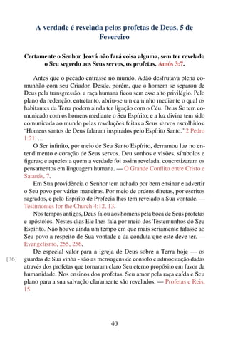 A verdade é revelada pelos profetas de Deus, 5 de
                              Fevereiro

       Certamente o Senhor Jeová não fará coisa alguma, sem ter revelado
             o Seu segredo aos Seus servos, os profetas. Amós 3:7.

           Antes que o pecado entrasse no mundo, Adão desfrutava plena co-
       munhão com seu Criador. Desde, porém, que o homem se separou de
       Deus pela transgressão, a raça humana ﬁcou sem esse alto privilégio. Pelo
       plano da redenção, entretanto, abriu-se um caminho mediante o qual os
       habitantes da Terra podem ainda ter ligação com o Céu. Deus Se tem co-
       municado com os homens mediante o Seu Espírito; e a luz divina tem sido
       comunicada ao mundo pelas revelações feitas a Seus servos escolhidos.
       “Homens santos de Deus falaram inspirados pelo Espírito Santo.” 2 Pedro
       1:21. ...
           O Ser inﬁnito, por meio de Seu Santo Espírito, derramou luz no en-
       tendimento e coração de Seus servos. Deu sonhos e visões, símbolos e
       ﬁguras; e aqueles a quem a verdade foi assim revelada, concretizaram os
       pensamentos em linguagem humana. — O Grande Conﬂito entre Cristo e
       Satanás, 7.
           Em Sua providência o Senhor tem achado por bem ensinar e advertir
       o Seu povo por várias maneiras. Por meio de ordens diretas, por escritos
       sagrados, e pelo Espírito de Profecia lhes tem revelado a Sua vontade. —
       Testimonies for the Church 4:12, 13.
           Nos tempos antigos, Deus falou aos homens pela boca de Seus profetas
       e apóstolos. Nestes dias Ele lhes fala por meio dos Testemunhos do Seu
       Espírito. Não houve ainda um tempo em que mais seriamente falasse ao
       Seu povo a respeito de Sua vontade e da conduta que este deve ter. —
       Evangelismo, 255, 256.
           De especial valor para a igreja de Deus sobre a Terra hoje — os
[36]   guardas de Sua vinha - são as mensagens de consolo e admoestação dadas
       através dos profetas que tornaram claro Seu eterno propósito em favor da
       humanidade. Nos ensinos dos profetas, Seu amor pela raça caída e Seu
       plano para a sua salvação claramente são revelados. — Profetas e Reis,
       15.




                                          40
 