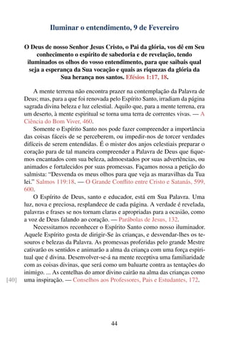 Iluminar o entendimento, 9 de Fevereiro

       O Deus de nosso Senhor Jesus Cristo, o Pai da glória, vos dê em Seu
            conhecimento o espírito de sabedoria e de revelação, tendo
        iluminados os olhos do vosso entendimento, para que saibais qual
         seja a esperança da Sua vocação e quais as riquezas da glória da
                     Sua herança nos santos. Efésios 1:17, 18.

            A mente terrena não encontra prazer na contemplação da Palavra de
       Deus; mas, para a que foi renovada pelo Espírito Santo, irradiam da página
       sagrada divina beleza e luz celestial. Aquilo que, para a mente terrena, era
       um deserto, à mente espiritual se torna uma terra de correntes vivas. — A
       Ciência do Bom Viver, 460.
            Somente o Espírito Santo nos pode fazer compreender a importância
       das coisas fáceis de se perceberem, ou impedir-nos de torcer verdades
       difíceis de serem entendidas. É o mister dos anjos celestiais preparar o
       coração para de tal maneira compreender a Palavra de Deus que ﬁque-
       mos encantados com sua beleza, admoestados por suas advertências, ou
       animados e fortalecidos por suas promessas. Façamos nossa a petição do
       salmista: “Desvenda os meus olhos para que veja as maravilhas da Tua
       lei.” Salmos 119:18. — O Grande Conﬂito entre Cristo e Satanás, 599,
       600.
            O Espírito de Deus, santo e educador, está em Sua Palavra. Uma
       luz, nova e preciosa, resplandece de cada página. A verdade é revelada,
       palavras e frases se nos tornam claras e apropriadas para a ocasião, como
       a voz de Deus falando ao coração. — Parábolas de Jesus, 132.
            Necessitamos reconhecer o Espírito Santo como nosso iluminador.
       Aquele Espírito gosta de dirigir-Se às crianças, e desvendar-lhes os te-
       souros e belezas da Palavra. As promessas proferidas pelo grande Mestre
       cativarão os sentidos e animarão a alma da criança com uma força espiri-
       tual que é divina. Desenvolver-se-á na mente receptiva uma familiaridade
       com as coisas divinas, que será como um baluarte contra as tentações do
       inimigo. ... As centelhas do amor divino cairão na alma das crianças como
[40]   uma inspiração. — Conselhos aos Professores, Pais e Estudantes, 172.




                                           44
 