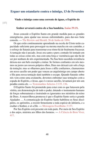 Erguer um estandarte contra o inimigo, 13 de Fevereiro

           Vindo o inimigo como uma corrente de águas, o Espírito do
[43]

             Senhor arvorará contra ele a Sua bandeira. Isaías 59:19.

           Jesus concede o Espírito Santo em grande medida para as grandes
       emergências, para ajudar nas nossas enfermidades, para dar-nos forte
       consolo. — The Review and Herald, 26 de Junho de 1894.
           Os que estão continuamente aprendendo na escola de Cristo terão ca-
       pacidade suﬁciente para prosseguir na mesma marcha em seu caminho, e
       o esforço de Satanás para transtornar esse ritmo há de ﬁnalmente fracassar.
       A tentação não é pecado. Jesus era santo e puro; contudo foi tentado em
       todas as coisas como nós, mas com uma força e veemência que não há de
       ser por nenhum de nós experimentada. Na Sua bem-sucedida resistência
       deixou-nos um belo exemplo a imitar. Se formos conﬁantes em nós mes-
       mos ou justos aos nossos próprios olhos, Deus nos deixará cair sob a força
       da tentação; mas se olharmos para Jesus e nEle conﬁarmos, chamaremos
       em nosso auxílio um poder que venceu ao arquiinimigo em campo aberto
       e Ele para nossa tentação dará também o escape. Quando Satanás sobre
       nós vem como uma avalanche, devemos enfrentar suas tentações com a
       espada do Espírito, e Jesus, que é o nosso auxílio, levantará por nós um
       pendão contra ele. — Testemunhos Selectos 2:135, 136.
           O Espírito Santo foi prometido para estar com os que lutassem pela
       vitória, em demonstração de todo o poder, dotando o instrumento humano
       de forças sobrenaturais e instruindo os ignorantes nos mistérios do reino
       de Deus. A maravilhosa promessa é que o Espírito Santo seria o grande
       Ajudador. ... A comunicação do Espírito Santo habilitou os Seus discí-
       pulos, os apóstolos, a resistir ﬁrmemente a toda espécie de idolatria, e a
       exaltar o Senhor, e só a Ele. — Mensagens Escolhidas 3:137.
           Por Seu Espírito está presente em toda parte. Por meio de Seu Espírito
       e dos anjos, ministra aos ﬁlhos dos homens. — A Ciência do Bom Viver,
       417.




                                           48
 