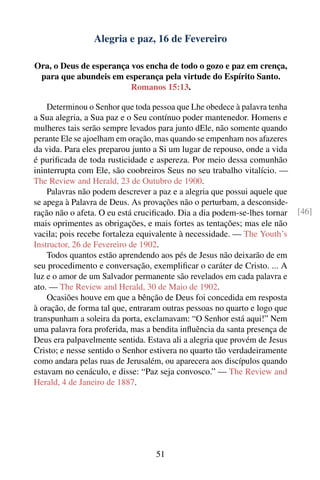 Alegria e paz, 16 de Fevereiro

Ora, o Deus de esperança vos encha de todo o gozo e paz em crença,
 para que abundeis em esperança pela virtude do Espírito Santo.
                         Romanos 15:13.

    Determinou o Senhor que toda pessoa que Lhe obedece à palavra tenha
a Sua alegria, a Sua paz e o Seu contínuo poder mantenedor. Homens e
mulheres tais serão sempre levados para junto dEle, não somente quando
perante Ele se ajoelham em oração, mas quando se empenham nos afazeres
da vida. Para eles preparou junto a Si um lugar de repouso, onde a vida
é puriﬁcada de toda rusticidade e aspereza. Por meio dessa comunhão
ininterrupta com Ele, são coobreiros Seus no seu trabalho vitalício. —
The Review and Herald, 23 de Outubro de 1900.
    Palavras não podem descrever a paz e a alegria que possui aquele que
se apega à Palavra de Deus. As provações não o perturbam, a desconside-
ração não o afeta. O eu está cruciﬁcado. Dia a dia podem-se-lhes tornar    [46]
mais oprimentes as obrigações, e mais fortes as tentações; mas ele não
vacila; pois recebe fortaleza equivalente à necessidade. — The Youth’s
Instructor, 26 de Fevereiro de 1902.
    Todos quantos estão aprendendo aos pés de Jesus não deixarão de em
seu procedimento e conversação, exempliﬁcar o caráter de Cristo. ... A
luz e o amor de um Salvador permanente são revelados em cada palavra e
ato. — The Review and Herald, 30 de Maio de 1902.
    Ocasiões houve em que a bênção de Deus foi concedida em resposta
à oração, de forma tal que, entraram outras pessoas no quarto e logo que
transpunham a soleira da porta, exclamavam: “O Senhor está aqui!” Nem
uma palavra fora proferida, mas a bendita inﬂuência da santa presença de
Deus era palpavelmente sentida. Estava ali a alegria que provém de Jesus
Cristo; e nesse sentido o Senhor estivera no quarto tão verdadeiramente
como andara pelas ruas de Jerusalém, ou aparecera aos discípulos quando
estavam no cenáculo, e disse: “Paz seja convosco.” — The Review and
Herald, 4 de Janeiro de 1887.




                                  51
 
