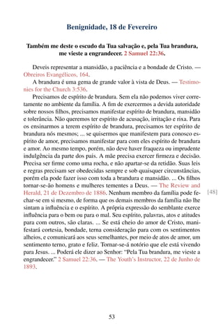 Benignidade, 18 de Fevereiro

 Também me deste o escudo da Tua salvação e, pela Tua brandura,
          me vieste a engrandecer. 2 Samuel 22:36.

    Deveis representar a mansidão, a paciência e a bondade de Cristo. —
Obreiros Evangélicos, 164.
    A brandura é uma gema de grande valor à vista de Deus. — Testimo-
nies for the Church 3:536.
    Precisamos de espírito de brandura. Sem ela não podemos viver corre-
tamente no ambiente da família. A ﬁm de exercermos a devida autoridade
sobre nossos ﬁlhos, precisamos manifestar espírito de brandura, mansidão
e tolerância. Não queremos ter espírito de acusação, irritação e rixa. Para
os ensinarmos a terem espírito de brandura, precisamos ter espírito de
brandura nós mesmos; ... se quisermos que manifestem para conosco es-
pírito de amor, precisamos manifestar para com eles espírito de brandura
e amor. Ao mesmo tempo, porém, não deve haver fraqueza ou imprudente
indulgência da parte dos pais. A mãe precisa exercer ﬁrmeza e decisão.
Precisa ser ﬁrme como uma rocha, e não apartar-se da retidão. Suas leis
e regras precisam ser obedecidas sempre e sob quaisquer circunstâncias,
porém ela pode fazer isso com toda a brandura e mansidão. ... Os ﬁlhos
tornar-se-ão homens e mulheres tementes a Deus. — The Review and
Herald, 21 de Dezembro de 1886. Nenhum membro da família pode fe-             [48]
char-se em si mesmo, de forma que os demais membros da família não lhe
sintam a inﬂuência e o espírito. A própria expressão do semblante exerce
inﬂuência para o bem ou para o mal. Seu espírito, palavras, atos e atitudes
para com outros, são claras. ... Se está cheio do amor de Cristo, mani-
festará cortesia, bondade, terna consideração para com os sentimentos
alheios, e comunicará aos seus semelhantes, por meio de atos de amor, um
sentimento terno, grato e feliz. Tornar-se-á notório que ele está vivendo
para Jesus. ... Poderá ele dizer ao Senhor: “Pela Tua brandura, me vieste a
engrandecer.” 2 Samuel 22:36. — The Youth’s Instructor, 22 de Junho de
1893.




                                    53
 