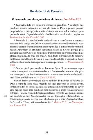 Bondade, 19 de Fevereiro

         O homem de bem alcançará o favor do Senhor. Provérbios 12:2.

           A bondade é tida nos Céus por verdadeira grandeza. A condição dos
       pendores morais determina o valor do homem. Pode a pessoa possuir
       propriedades e inteligência, e não obstante ser sem valor nenhum, por-
       que o abrasante fogo da bondade não lhe ardeu no altar do coração. —
       Testimonies for the Church 2:305.
           A bondade é o resultado do poder divino a transformar a natureza
       humana. Pela crença em Cristo, a humanidade caída que Ele redimiu pode
       alcançar aquela fé que atua por amor e puriﬁca a alma de toda contami-
       nação. Aparecem os atributos semelhantes aos de Cristo: porque pela
       contemplação de Cristo os homens se transformam na própria imagem de
       glória em glória, de grau em grau. O bom fruto é produzido. O caráter é
       moldado à semelhança divina, e a integridade, retidão e verdadeira bene-
       volência são manifestadas para com a raça pecadora. — Manuscrito 42,
       1900.
           O Senhor pôs à prova cada ser humano. Quer Ele provar-nos e expe-
       rimentar-nos para ver se seremos bons e faremos o bem nesta vida, para
       ver se nos pode conﬁar riquezas eternas, e tornar-nos membros da família
       real, ﬁlhos do Rei celeste. — Carta 15, 1899.
           Não há limites ao bem que podeis realizar. Se ﬁzerdes da Palavra de
       Deus a regra de vossa vida, regendo por seus preceitos as vossas ações,
       tornando todos os vossos desígnios e esforços no cumprimento do dever
       uma bênção e não uma maldição para os outros, o êxito virá coroar esses
       esforços. Puseste-vos em ligação com Deus; tornaste-vos para os outros
[49]   um conduto de luz. Sois honrados em vos tornardes colaboradores de
       Cristo; não podereis receber mais alta honra que a feliz bênção dos lábios
       do Salvador: “Bem está, servo bom e ﬁel.” Mateus 25:21. — Mensagens
       aos Jovens, 125.




                                          54
 