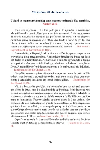 Mansidão, 21 de Fevereiro

Guiará os mansos retamente; e aos mansos ensinará o Seu caminho.
                         Salmos 25:9.

    Jesus ama os jovens. ... Ele lhes pede que dEle aprendam a mansidão e
a humildade de coração. Essa graça preciosa raramente é vista nos jovens
de nossos dias, mesmo naqueles que professam ser cristãos. Seus próprios
caminhos parecem retos aos seus olhos. Aceitando o nome de Cristo, não
Lhe aceitam o caráter nem se submetem a usar o Seu jugo; portanto nada
sabem da alegria e paz que se encontram em Seu serviço. — The Youth’s
Instructor, 21 de Novembro de 1883.
    A mansidão, a disposição de sofrer em silêncio, querer suportar as
provações é uma graça preciosa. A mansidão é paciente e busca ser feliz
sob todas as circunstâncias. A mansidão é sempre agradecida e faz os
seus próprios cânticos de felicidade, produzindo melodia no coração de
Deus. A mansidão sofrerá desapontamento e injustiça, mas não injuriará.
— Testimonies for the Church 3:335.
    O espírito manso e quieto não estará sempre em busca da própria feli-
cidade, mas buscará o esquecimento de si mesmo e achará doce contenta-
mento e verdadeira satisfação em tornar outros felizes. — Testimonies for
the Church 3:536.
    Não é a busca das posições mais elevadas que vos tornará grandes
aos olhos de Deus, mas é a vida humilde de bondade, ﬁdelidade que vos
tornará o objetivo do cuidado especial dos anjos celestes. O Modelo ...
viveu cerca de trinta anos numa cidade obscura da Galiléia, escondido
entre as montanhas. Todo o exército de anjos estava às Suas ordens, não
obstante Ele não pretendeu ser grande nem exaltado. ... Era carpinteiro
que trabalhava por salário, servo daquele por quem trabalhava, mostrando
que o Céu pode estar muito perto de nós nas andadas comuns da vida, e
que os anjos das cortes celestes cuidam dos passos daqueles que vêm e
vão ao mando de Deus. — Notebook Leaﬂet, 24:1, 2.
    O perfeito fruto da fé, da mansidão e da caridade amadurece freqüen-
temente melhor debaixo de tempestades e trevas. — Parábolas de Jesus,
61.




                                   56
 