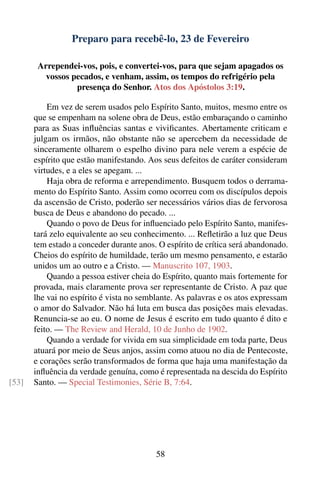 Preparo para recebê-lo, 23 de Fevereiro

        Arrependei-vos, pois, e convertei-vos, para que sejam apagados os
          vossos pecados, e venham, assim, os tempos do refrigério pela
                  presença do Senhor. Atos dos Apóstolos 3:19.

           Em vez de serem usados pelo Espírito Santo, muitos, mesmo entre os
       que se empenham na solene obra de Deus, estão embaraçando o caminho
       para as Suas inﬂuências santas e viviﬁcantes. Abertamente criticam e
       julgam os irmãos, não obstante não se apercebem da necessidade de
       sinceramente olharem o espelho divino para nele verem a espécie de
       espírito que estão manifestando. Aos seus defeitos de caráter consideram
       virtudes, e a eles se apegam. ...
           Haja obra de reforma e arrependimento. Busquem todos o derrama-
       mento do Espírito Santo. Assim como ocorreu com os discípulos depois
       da ascensão de Cristo, poderão ser necessários vários dias de fervorosa
       busca de Deus e abandono do pecado. ...
           Quando o povo de Deus for inﬂuenciado pelo Espírito Santo, manifes-
       tará zelo equivalente ao seu conhecimento. ... Reﬂetirão a luz que Deus
       tem estado a conceder durante anos. O espírito de crítica será abandonado.
       Cheios do espírito de humildade, terão um mesmo pensamento, e estarão
       unidos um ao outro e a Cristo. — Manuscrito 107, 1903.
           Quando a pessoa estiver cheia do Espírito, quanto mais fortemente for
       provada, mais claramente prova ser representante de Cristo. A paz que
       lhe vai no espírito é vista no semblante. As palavras e os atos expressam
       o amor do Salvador. Não há luta em busca das posições mais elevadas.
       Renuncia-se ao eu. O nome de Jesus é escrito em tudo quanto é dito e
       feito. — The Review and Herald, 10 de Junho de 1902.
           Quando a verdade for vivida em sua simplicidade em toda parte, Deus
       atuará por meio de Seus anjos, assim como atuou no dia de Pentecoste,
       e corações serão transformados de forma que haja uma manifestação da
       inﬂuência da verdade genuína, como é representada na descida do Espírito
[53]   Santo. — Special Testimonies, Série B, 7:64.




                                          58
 