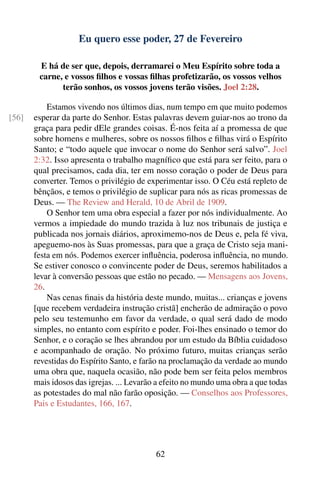 Eu quero esse poder, 27 de Fevereiro

        E há de ser que, depois, derramarei o Meu Espírito sobre toda a
        carne, e vossos ﬁlhos e vossas ﬁlhas profetizarão, os vossos velhos
              terão sonhos, os vossos jovens terão visões. Joel 2:28.

           Estamos vivendo nos últimos dias, num tempo em que muito podemos
[56]   esperar da parte do Senhor. Estas palavras devem guiar-nos ao trono da
       graça para pedir dEle grandes coisas. É-nos feita aí a promessa de que
       sobre homens e mulheres, sobre os nossos ﬁlhos e ﬁlhas virá o Espírito
       Santo; e “todo aquele que invocar o nome do Senhor será salvo”. Joel
       2:32. Isso apresenta o trabalho magníﬁco que está para ser feito, para o
       qual precisamos, cada dia, ter em nosso coração o poder de Deus para
       converter. Temos o privilégio de experimentar isso. O Céu está repleto de
       bênçãos, e temos o privilégio de suplicar para nós as ricas promessas de
       Deus. — The Review and Herald, 10 de Abril de 1909.
           O Senhor tem uma obra especial a fazer por nós individualmente. Ao
       vermos a impiedade do mundo trazida à luz nos tribunais de justiça e
       publicada nos jornais diários, aproximemo-nos de Deus e, pela fé viva,
       apeguemo-nos às Suas promessas, para que a graça de Cristo seja mani-
       festa em nós. Podemos exercer inﬂuência, poderosa inﬂuência, no mundo.
       Se estiver conosco o convincente poder de Deus, seremos habilitados a
       levar à conversão pessoas que estão no pecado. — Mensagens aos Jovens,
       26.
           Nas cenas ﬁnais da história deste mundo, muitas... crianças e jovens
       [que recebem verdadeira instrução cristã] encherão de admiração o povo
       pelo seu testemunho em favor da verdade, o qual será dado de modo
       simples, no entanto com espírito e poder. Foi-lhes ensinado o temor do
       Senhor, e o coração se lhes abrandou por um estudo da Bíblia cuidadoso
       e acompanhado de oração. No próximo futuro, muitas crianças serão
       revestidas do Espírito Santo, e farão na proclamação da verdade ao mundo
       uma obra que, naquela ocasião, não pode bem ser feita pelos membros
       mais idosos das igrejas. ... Levarão a efeito no mundo uma obra a que todas
       as potestades do mal não farão oposição. — Conselhos aos Professores,
       Pais e Estudantes, 166, 167.




                                           62
 