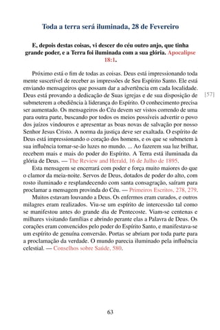 Toda a terra será iluminada, 28 de Fevereiro

  E, depois destas coisas, vi descer do céu outro anjo, que tinha
grande poder, e a Terra foi iluminada com a sua glória. Apocalipse
                                18:1.

    Próximo está o ﬁm de todas as coisas. Deus está impressionando toda
mente suscetível de receber as impressões de Seu Espírito Santo. Ele está
enviando mensageiros que possam dar a advertência em cada localidade.
Deus está provando a dedicação de Suas igrejas e de sua disposição de        [57]
submeterem a obediência à liderança do Espírito. O conhecimento precisa
ser aumentado. Os mensageiros do Céu devem ser vistos correndo de uma
para outra parte, buscando por todos os meios possíveis advertir o povo
dos juízos vindouros e apresentar as boas novas de salvação por nosso
Senhor Jesus Cristo. A norma da justiça deve ser exaltada. O espírito de
Deus está impressionando o coração dos homens, e os que se submetem à
sua inﬂuência tornar-se-ão luzes no mundo. ... Ao fazerem sua luz brilhar,
recebem mais e mais do poder do Espírito. A Terra está iluminada da
glória de Deus. — The Review and Herald, 16 de Julho de 1895.
    Esta mensagem se encerrará com poder e força muito maiores do que
o clamor da meia-noite. Servos de Deus, dotados de poder do alto, com
rosto iluminado e resplandecendo com santa consagração, saíram para
proclamar a mensagem provinda do Céu. — Primeiros Escritos, 278, 279.
    Muitos estavam louvando a Deus. Os enfermos eram curados, e outros
milagres eram realizados. Viu-se um espírito de intercessão tal como
se manifestou antes do grande dia de Pentecoste. Viam-se centenas e
milhares visitando famílias e abrindo perante elas a Palavra de Deus. Os
corações eram convencidos pelo poder do Espírito Santo, e manifestava-se
um espírito de genuína conversão. Portas se abriam por toda parte para
a proclamação da verdade. O mundo parecia iluminado pela inﬂuência
celestial. — Conselhos sobre Saúde, 580.




                                   63
 