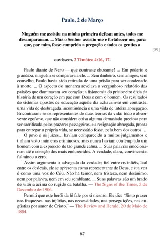 Paulo, 2 de Março

  Ninguém me assistiu na minha primeira defesa; antes, todos me
 desampararam. ... Mas o Senhor assistiu-me e fortaleceu-me, para
   que, por mim, fosse cumprida a pregação e todos os gentios a
                                                                              [59]

                     ouvissem. 2 Timóteo 4:16, 17.

    Paulo diante de Nero — que contraste chocante! ... Em poderio e
grandeza, ninguém se comparava a ele. ... Sem dinheiro, sem amigos, sem
conselho, Paulo havia sido retirado de uma prisão para ser condenado
à morte. ... O aspecto do monarca revelava o vergonhoso relatório das
paixões que dominavam seu coração; a ﬁsionomia do prisioneiro dizia da
história de um coração em paz com Deus e com o homem. Os resultados
de sistemas opostos de educação aquele dia achavam-se em contraste:
uma vida de desbragada incontinência e uma vida de inteira abnegação.
Encontraram-se os representantes de duas teorias da vida: todo o absor-
vente egoísmo, que não considera coisa alguma demasiado preciosa para
ser sacriﬁcada pelos prazeres passageiros, e a resignação abnegada, pronta
para entregar a própria vida, se necessário fosse, pelo bem dos outros. ...
    O povo e os juízes... haviam comparecido a muitos julgamentos e
tinham visto inúmeros criminosos; mas nunca haviam contemplado um
homem com a expressão de tão grande calma. ... Suas palavras emociona-
ram até o coração dos mais endurecidos. A verdade, clara, convincente,
fulminou o erro.
    Assim argumenta o advogado da verdade; ﬁel entre os inﬁéis, leal
entre os desleais, ele se apresenta como representante de Deus, e sua voz
é como uma voz do Céu. Não há temor, nem tristeza, nem desânimo,
nem por palavra, nem em seu semblante. ... Suas palavras são um brado
de vitória acima do rugido da batalha. — The Signs of the Times, 5 de
Dezembro de 1906.
    Permiti que este herói da fé fale por si mesmo. Ele diz: “Sinto prazer
nas fraquezas, nas injúrias, nas necessidades, nas perseguições, nas an-
gústias por amor de Cristo.” — The Review and Herald, 20 de Maio de
1884.



                                    67
 