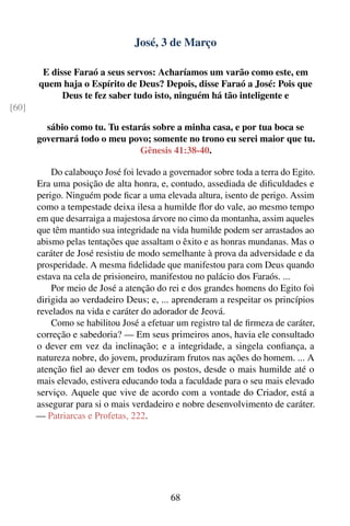 José, 3 de Março

        E disse Faraó a seus servos: Acharíamos um varão como este, em
       quem haja o Espírito de Deus? Depois, disse Faraó a José: Pois que
             Deus te fez saber tudo isto, ninguém há tão inteligente e
[60]

         sábio como tu. Tu estarás sobre a minha casa, e por tua boca se
       governará todo o meu povo; somente no trono eu serei maior que tu.
                                Gênesis 41:38-40.

           Do calabouço José foi levado a governador sobre toda a terra do Egito.
       Era uma posição de alta honra, e, contudo, assediada de diﬁculdades e
       perigo. Ninguém pode ﬁcar a uma elevada altura, isento de perigo. Assim
       como a tempestade deixa ilesa a humilde ﬂor do vale, ao mesmo tempo
       em que desarraiga a majestosa árvore no cimo da montanha, assim aqueles
       que têm mantido sua integridade na vida humilde podem ser arrastados ao
       abismo pelas tentações que assaltam o êxito e as honras mundanas. Mas o
       caráter de José resistiu de modo semelhante à prova da adversidade e da
       prosperidade. A mesma ﬁdelidade que manifestou para com Deus quando
       estava na cela de prisioneiro, manifestou no palácio dos Faraós. ...
           Por meio de José a atenção do rei e dos grandes homens do Egito foi
       dirigida ao verdadeiro Deus; e, ... aprenderam a respeitar os princípios
       revelados na vida e caráter do adorador de Jeová.
           Como se habilitou José a efetuar um registro tal de ﬁrmeza de caráter,
       correção e sabedoria? — Em seus primeiros anos, havia ele consultado
       o dever em vez da inclinação; e a integridade, a singela conﬁança, a
       natureza nobre, do jovem, produziram frutos nas ações do homem. ... A
       atenção ﬁel ao dever em todos os postos, desde o mais humilde até o
       mais elevado, estivera educando toda a faculdade para o seu mais elevado
       serviço. Aquele que vive de acordo com a vontade do Criador, está a
       assegurar para si o mais verdadeiro e nobre desenvolvimento de caráter.
       — Patriarcas e Profetas, 222.




                                          68
 