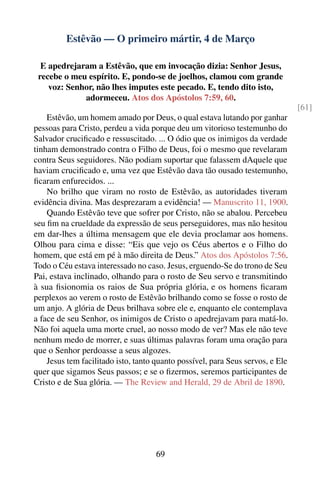 Estêvão — O primeiro mártir, 4 de Março

  E apedrejaram a Estêvão, que em invocação dizia: Senhor Jesus,
 recebe o meu espírito. E, pondo-se de joelhos, clamou com grande
    voz: Senhor, não lhes imputes este pecado. E, tendo dito isto,
             adormeceu. Atos dos Apóstolos 7:59, 60.
                                                                                [61]
    Estêvão, um homem amado por Deus, o qual estava lutando por ganhar
pessoas para Cristo, perdeu a vida porque deu um vitorioso testemunho do
Salvador cruciﬁcado e ressuscitado. ... O ódio que os inimigos da verdade
tinham demonstrado contra o Filho de Deus, foi o mesmo que revelaram
contra Seus seguidores. Não podiam suportar que falassem dAquele que
haviam cruciﬁcado e, uma vez que Estêvão dava tão ousado testemunho,
ﬁcaram enfurecidos. ...
    No brilho que viram no rosto de Estêvão, as autoridades tiveram
evidência divina. Mas desprezaram a evidência! — Manuscrito 11, 1900.
    Quando Estêvão teve que sofrer por Cristo, não se abalou. Percebeu
seu ﬁm na crueldade da expressão de seus perseguidores, mas não hesitou
em dar-lhes a última mensagem que ele devia proclamar aos homens.
Olhou para cima e disse: “Eis que vejo os Céus abertos e o Filho do
homem, que está em pé à mão direita de Deus.” Atos dos Apóstolos 7:56.
Todo o Céu estava interessado no caso. Jesus, erguendo-Se do trono de Seu
Pai, estava inclinado, olhando para o rosto de Seu servo e transmitindo
à sua ﬁsionomia os raios de Sua própria glória, e os homens ﬁcaram
perplexos ao verem o rosto de Estêvão brilhando como se fosse o rosto de
um anjo. A glória de Deus brilhava sobre ele e, enquanto ele contemplava
a face de seu Senhor, os inimigos de Cristo o apedrejavam para matá-lo.
Não foi aquela uma morte cruel, ao nosso modo de ver? Mas ele não teve
nenhum medo de morrer, e suas últimas palavras foram uma oração para
que o Senhor perdoasse a seus algozes.
    Jesus tem facilitado isto, tanto quanto possível, para Seus servos, e Ele
quer que sigamos Seus passos; e se o ﬁzermos, seremos participantes de
Cristo e de Sua glória. — The Review and Herald, 29 de Abril de 1890.




                                     69
 