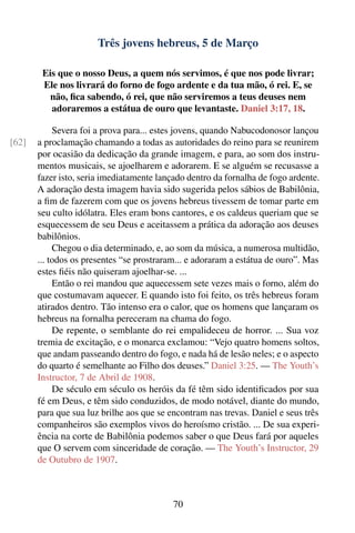 Três jovens hebreus, 5 de Março

        Eis que o nosso Deus, a quem nós servimos, é que nos pode livrar;
        Ele nos livrará do forno de fogo ardente e da tua mão, ó rei. E, se
          não, ﬁca sabendo, ó rei, que não serviremos a teus deuses nem
          adoraremos a estátua de ouro que levantaste. Daniel 3:17, 18.

            Severa foi a prova para... estes jovens, quando Nabucodonosor lançou
[62]   a proclamação chamando a todas as autoridades do reino para se reunirem
       por ocasião da dedicação da grande imagem, e para, ao som dos instru-
       mentos musicais, se ajoelharem e adorarem. E se alguém se recusasse a
       fazer isto, seria imediatamente lançado dentro da fornalha de fogo ardente.
       A adoração desta imagem havia sido sugerida pelos sábios de Babilônia,
       a ﬁm de fazerem com que os jovens hebreus tivessem de tomar parte em
       seu culto idólatra. Eles eram bons cantores, e os caldeus queriam que se
       esquecessem de seu Deus e aceitassem a prática da adoração aos deuses
       babilônios.
            Chegou o dia determinado, e, ao som da música, a numerosa multidão,
       ... todos os presentes “se prostraram... e adoraram a estátua de ouro”. Mas
       estes ﬁéis não quiseram ajoelhar-se. ...
            Então o rei mandou que aquecessem sete vezes mais o forno, além do
       que costumavam aquecer. E quando isto foi feito, os três hebreus foram
       atirados dentro. Tão intenso era o calor, que os homens que lançaram os
       hebreus na fornalha pereceram na chama do fogo.
            De repente, o semblante do rei empalideceu de horror. ... Sua voz
       tremia de excitação, e o monarca exclamou: “Vejo quatro homens soltos,
       que andam passeando dentro do fogo, e nada há de lesão neles; e o aspecto
       do quarto é semelhante ao Filho dos deuses.” Daniel 3:25. — The Youth’s
       Instructor, 7 de Abril de 1908.
            De século em século os heróis da fé têm sido identiﬁcados por sua
       fé em Deus, e têm sido conduzidos, de modo notável, diante do mundo,
       para que sua luz brilhe aos que se encontram nas trevas. Daniel e seus três
       companheiros são exemplos vivos do heroísmo cristão. ... De sua experi-
       ência na corte de Babilônia podemos saber o que Deus fará por aqueles
       que O servem com sinceridade de coração. — The Youth’s Instructor, 29
       de Outubro de 1907.



                                           70
 