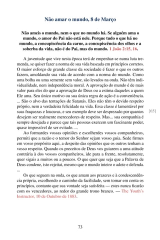Não amar o mundo, 8 de Março

  Não ameis o mundo, nem o que no mundo há. Se alguém ama o
   mundo, o amor do Pai não está nele. Porque tudo o que há no
 mundo, a concupiscência da carne, a concupiscência dos olhos e a
  soberba da vida, não é do Pai, mas do mundo. 1 João 2:15, 16.

     A juventude que vive nesta época terá de empenhar-se numa luta tre-
menda, se quiser fazer a norma de sua vida baseada em princípios corretos.
O maior esforço de grande classe da sociedade é fazer o que os outros
fazem, amoldando sua vida de acordo com a norma do mundo. Como
uma bolha ou uma semente sem valor, são levados na onda. Não têm indi-
vidualidade, nem independência moral. A aprovação do mundo é de mais
valor para eles do que a aprovação de Deus ou a estima daqueles a quem
Ele ama. Seu único motivo ou sua única regra de ação é a conveniência.
... São o alvo das tentações de Satanás. Eles não têm o devido respeito
próprio, nem a verdadeira felicidade na vida. Essa classe é lamentável por
suas fraquezas e loucuras, e seu exemplo deve ser desprezado por quantos     [65]
desejem ser realmente merecedores de respeito. Mas... sua companhia é
sempre desejada e parece que tais pessoas exercem um fascinante poder,
quase impossível de ser evitado. ...
     Ao formardes vossas opiniões e escolherdes vossos companheiros,
permiti que a razão e o temor do Senhor sejam vosso guia. Sede ﬁrmes
em vosso propósito aqui, a despeito das opiniões que os outros tenham a
vosso respeito. Quando os preceitos de Deus vos guiarem a uma atitude
contrária à dos vossos companheiros, ide para a frente, resolutamente,
quer sigais a muitos ou a poucos. O que quer que seja que a Palavra de
Deus condene, isto rejeitai, mesmo que o mundo inteiro o adote e defenda.
...
     Os que seguem na onda, os que amam aos prazeres e à condescendên-
cia própria, escolhendo o caminho da facilidade, sem tomar em conta os
princípios, contanto que sua vontade seja satisfeita — estes nunca ﬁcarão
com os vencedores, ao redor do grande trono branco. — The Youth’s
Instructor, 10 de Outubro de 1883.




                                   73
 
