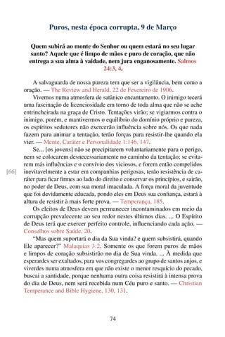 Puros, nesta época corrupta, 9 de Março

          Quem subirá ao monte do Senhor ou quem estará no seu lugar
          santo? Aquele que é limpo de mãos e puro de coração, que não
         entrega a sua alma à vaidade, nem jura enganosamente. Salmos
                                     24:3, 4.

           A salvaguarda de nossa pureza tem que ser a vigilância, bem como a
       oração. — The Review and Herald, 22 de Fevereiro de 1906.
           Vivemos numa atmosfera de satânico encantamento. O inimigo tecerá
       uma fascinação de licenciosidade em torno de toda alma que não se ache
       entrincheirada na graça de Cristo. Tentações virão; se vigiarmos contra o
       inimigo, porém, e mantivermos o equilíbrio do domínio próprio e pureza,
       os espíritos sedutores não exercerão inﬂuência sobre nós. Os que nada
       fazem para animar a tentação, terão forças para resistir-lhe quando ela
       vier. — Mente, Caráter e Personalidade 1:146, 147.
           Se... [os jovens] não se precipitarem voluntariamente para o perigo,
       nem se colocarem desnecessariamente no caminho da tentação; se evita-
       rem más inﬂuências e o convívio dos viciosos, e forem então compelidos
[66]   inevitavelmente a estar em companhias perigosas, terão resistência de ca-
       ráter para ﬁcar ﬁrmes ao lado do direito e conservar os princípios, e sairão,
       no poder de Deus, com sua moral imaculada. A força moral da juventude
       que foi devidamente educada, pondo eles em Deus sua conﬁança, estará à
       altura de resistir à mais forte prova. — Temperança, 185.
           Os eleitos de Deus devem permanecer incontaminados em meio da
       corrupção prevalecente ao seu redor nestes últimos dias. ... O Espírito
       de Deus terá que exercer perfeito controle, inﬂuenciando cada ação. —
       Conselhos sobre Saúde, 20.
           “Mas quem suportará o dia da Sua vinda? e quem subsistirá, quando
       Ele aparecer?” Malaquias 3:2. Somente os que forem puros de mãos
       e limpos de coração subsistirão no dia de Sua vinda. ... À medida que
       esperardes ser exaltados, para vos congregardes ao grupo de santos anjos, e
       viverdes numa atmosfera em que não existe o menor resquício do pecado,
       buscai a santidade, porque nenhuma outra coisa resistirá à intensa prova
       do dia de Deus, nem será recebida num Céu puro e santo. — Christian
       Temperance and Bible Hygiene, 130, 131.



                                            74
 