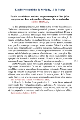 Escolher o caminho da verdade, 10 de Março

  Escolhi o caminho da verdade; propus-me seguir os Teus juízos.
  Apego-me aos Teus testemunhos; ó Senhor, não me confundas.
                        Salmos 119:30, 31.

    Há dois grandes princípios, um de lealdade e o outro da deslealdade.
Todos nós carecemos de mais coragem cristã, para que possamos erguer o
estandarte em que se encontram inscritos os mandamentos de Deus e a
fé de Jesus. ... A linha de demarcação entre o obediente e o desobediente
tem que ser clara e distinta. Temos que ter uma ﬁrme determinação de
fazer a vontade do Senhor em qualquer tempo e em todos os lugares. ...
    A força cristã é obtida do ﬁel serviço prestado ao Senhor. Rapazes
e moças devem compreender que serem um com Cristo é a mais alta
honra a que podem almejar. Mediante a mais estrita ﬁdelidade, eles devem
lutar pela independência moral, e esta independência tem que ser mantida
contra toda inﬂuência que procure afastá-los dos retos princípios. Que
o colírio celeste seja aplicado aos olhos de vosso entendimento, para
que possais discernir a verdade e o erro. Estudai a palavra, e quando
encontrardes um “Assim diz o Senhor”, tomai vossa posição. ...                [67]
    Em O Peregrino há um personagem chamado Flexível. A juventude
foge dessa característica. Os que são representados por ele são muito
amoldáveis, mas se assemelham à cana agitada pelo vento. Não possuem
força de vontade. Cada jovem precisa cultivar a decisão. Um espírito
dúbio é uma armadilha, e será a ruína de muitos jovens. Sede ﬁrmes,
senão ﬁcareis com a vossa casa, ou vosso caráter, construída sobre a areia.
— The Review and Herald, 9 de Maio de 1899.
    A ﬁlosoﬁa do Senhor é a regra de vida do cristão. O ser todo está
impregnado dos viviﬁcantes princípios celestiais. As complexas insig-
niﬁcâncias que consomem o tempo de tantas pessoas, reduzem-se à sua
devida proporção perante uma saudável e santiﬁcante religiosidade bíblica.
— Testemunhos Selectos 1:238.




                                    75
 