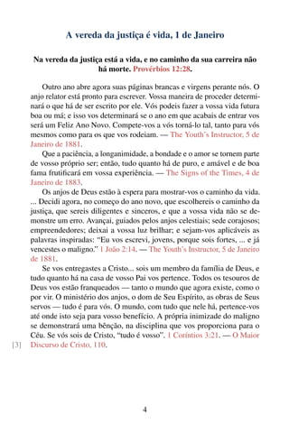 A vereda da justiça é vida, 1 de Janeiro

      Na vereda da justiça está a vida, e no caminho da sua carreira não
                         há morte. Provérbios 12:28.

           Outro ano abre agora suas páginas brancas e virgens perante nós. O
      anjo relator está pronto para escrever. Vossa maneira de proceder determi-
      nará o que há de ser escrito por ele. Vós podeis fazer a vossa vida futura
      boa ou má; e isso vos determinará se o ano em que acabais de entrar vos
      será um Feliz Ano Novo. Compete-vos a vós torná-lo tal, tanto para vós
      mesmos como para os que vos rodeiam. — The Youth’s Instructor, 5 de
      Janeiro de 1881.
           Que a paciência, a longanimidade, a bondade e o amor se tornem parte
      de vosso próprio ser; então, tudo quanto há de puro, e amável e de boa
      fama frutiﬁcará em vossa experiência. — The Signs of the Times, 4 de
      Janeiro de 1883.
           Os anjos de Deus estão à espera para mostrar-vos o caminho da vida.
      ... Decidi agora, no começo do ano novo, que escolhereis o caminho da
      justiça, que sereis diligentes e sinceros, e que a vossa vida não se de-
      monstre um erro. Avançai, guiados pelos anjos celestiais; sede corajosos;
      empreendedores; deixai a vossa luz brilhar; e sejam-vos aplicáveis as
      palavras inspiradas: “Eu vos escrevi, jovens, porque sois fortes, ... e já
      vencestes o maligno.” 1 João 2:14. — The Youth’s Instructor, 5 de Janeiro
      de 1881.
           Se vos entregastes a Cristo... sois um membro da família de Deus, e
      tudo quanto há na casa de vosso Pai vos pertence. Todos os tesouros de
      Deus vos estão franqueados — tanto o mundo que agora existe, como o
      por vir. O ministério dos anjos, o dom de Seu Espírito, as obras de Seus
      servos — tudo é para vós. O mundo, com tudo que nele há, pertence-vos
      até onde isto seja para vosso benefício. A própria inimizade do maligno
      se demonstrará uma bênção, na disciplina que vos proporciona para o
      Céu. Se vós sois de Cristo, “tudo é vosso”. 1 Coríntios 3:21. — O Maior
[3]   Discurso de Cristo, 110.




                                          4
 