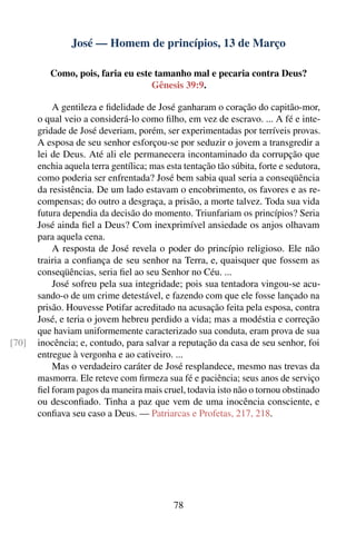 José — Homem de princípios, 13 de Março

          Como, pois, faria eu este tamanho mal e pecaria contra Deus?
                                   Gênesis 39:9.

           A gentileza e ﬁdelidade de José ganharam o coração do capitão-mor,
       o qual veio a considerá-lo como ﬁlho, em vez de escravo. ... A fé e inte-
       gridade de José deveriam, porém, ser experimentadas por terríveis provas.
       A esposa de seu senhor esforçou-se por seduzir o jovem a transgredir a
       lei de Deus. Até ali ele permanecera incontaminado da corrupção que
       enchia aquela terra gentílica; mas esta tentação tão súbita, forte e sedutora,
       como poderia ser enfrentada? José bem sabia qual seria a conseqüência
       da resistência. De um lado estavam o encobrimento, os favores e as re-
       compensas; do outro a desgraça, a prisão, a morte talvez. Toda sua vida
       futura dependia da decisão do momento. Triunfariam os princípios? Seria
       José ainda ﬁel a Deus? Com inexprimível ansiedade os anjos olhavam
       para aquela cena.
           A resposta de José revela o poder do princípio religioso. Ele não
       trairia a conﬁança de seu senhor na Terra, e, quaisquer que fossem as
       conseqüências, seria ﬁel ao seu Senhor no Céu. ...
           José sofreu pela sua integridade; pois sua tentadora vingou-se acu-
       sando-o de um crime detestável, e fazendo com que ele fosse lançado na
       prisão. Houvesse Potifar acreditado na acusação feita pela esposa, contra
       José, e teria o jovem hebreu perdido a vida; mas a modéstia e correção
       que haviam uniformemente caracterizado sua conduta, eram prova de sua
[70]   inocência; e, contudo, para salvar a reputação da casa de seu senhor, foi
       entregue à vergonha e ao cativeiro. ...
           Mas o verdadeiro caráter de José resplandece, mesmo nas trevas da
       masmorra. Ele reteve com ﬁrmeza sua fé e paciência; seus anos de serviço
       ﬁel foram pagos da maneira mais cruel, todavia isto não o tornou obstinado
       ou desconﬁado. Tinha a paz que vem de uma inocência consciente, e
       conﬁava seu caso a Deus. — Patriarcas e Profetas, 217, 218.




                                            78
 