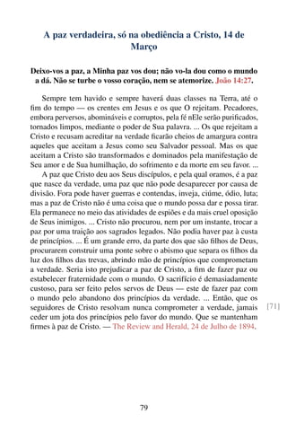 A paz verdadeira, só na obediência a Cristo, 14 de
                         Março

Deixo-vos a paz, a Minha paz vos dou; não vo-la dou como o mundo
 a dá. Não se turbe o vosso coração, nem se atemorize. João 14:27.

    Sempre tem havido e sempre haverá duas classes na Terra, até o
ﬁm do tempo — os crentes em Jesus e os que O rejeitam. Pecadores,
embora perversos, abomináveis e corruptos, pela fé nEle serão puriﬁcados,
tornados limpos, mediante o poder de Sua palavra. ... Os que rejeitam a
Cristo e recusam acreditar na verdade ﬁcarão cheios de amargura contra
aqueles que aceitam a Jesus como seu Salvador pessoal. Mas os que
aceitam a Cristo são transformados e dominados pela manifestação de
Seu amor e de Sua humilhação, do sofrimento e da morte em seu favor. ...
    A paz que Cristo deu aos Seus discípulos, e pela qual oramos, é a paz
que nasce da verdade, uma paz que não pode desaparecer por causa de
divisão. Fora pode haver guerras e contendas, inveja, ciúme, ódio, luta;
mas a paz de Cristo não é uma coisa que o mundo possa dar e possa tirar.
Ela permanece no meio das atividades de espiões e da mais cruel oposição
de Seus inimigos. ... Cristo não procurou, nem por um instante, trocar a
paz por uma traição aos sagrados legados. Não podia haver paz à custa
de princípios. ... É um grande erro, da parte dos que são ﬁlhos de Deus,
procurarem construir uma ponte sobre o abismo que separa os ﬁlhos da
luz dos ﬁlhos das trevas, abrindo mão de princípios que comprometam
a verdade. Seria isto prejudicar a paz de Cristo, a ﬁm de fazer paz ou
estabelecer fraternidade com o mundo. O sacrifício é demasiadamente
custoso, para ser feito pelos servos de Deus — este de fazer paz com
o mundo pelo abandono dos princípios da verdade. ... Então, que os
seguidores de Cristo resolvam nunca comprometer a verdade, jamais           [71]
ceder um jota dos princípios pelo favor do mundo. Que se mantenham
ﬁrmes à paz de Cristo. — The Review and Herald, 24 de Julho de 1894.




                                   79
 