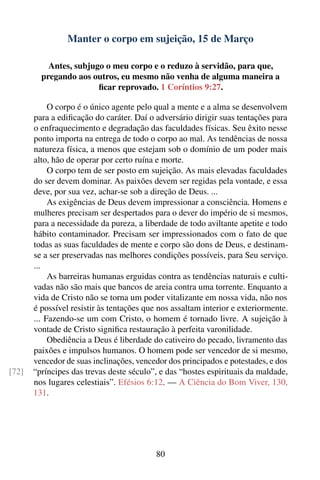 Manter o corpo em sujeição, 15 de Março

           Antes, subjugo o meu corpo e o reduzo à servidão, para que,
         pregando aos outros, eu mesmo não venha de alguma maneira a
                        ﬁcar reprovado. 1 Coríntios 9:27.

            O corpo é o único agente pelo qual a mente e a alma se desenvolvem
       para a ediﬁcação do caráter. Daí o adversário dirigir suas tentações para
       o enfraquecimento e degradação das faculdades físicas. Seu êxito nesse
       ponto importa na entrega de todo o corpo ao mal. As tendências de nossa
       natureza física, a menos que estejam sob o domínio de um poder mais
       alto, hão de operar por certo ruína e morte.
            O corpo tem de ser posto em sujeição. As mais elevadas faculdades
       do ser devem dominar. As paixões devem ser regidas pela vontade, e essa
       deve, por sua vez, achar-se sob a direção de Deus. ...
            As exigências de Deus devem impressionar a consciência. Homens e
       mulheres precisam ser despertados para o dever do império de si mesmos,
       para a necessidade da pureza, a liberdade de todo aviltante apetite e todo
       hábito contaminador. Precisam ser impressionados com o fato de que
       todas as suas faculdades de mente e corpo são dons de Deus, e destinam-
       se a ser preservadas nas melhores condições possíveis, para Seu serviço.
       ...
            As barreiras humanas erguidas contra as tendências naturais e culti-
       vadas não são mais que bancos de areia contra uma torrente. Enquanto a
       vida de Cristo não se torna um poder vitalizante em nossa vida, não nos
       é possível resistir às tentações que nos assaltam interior e exteriormente.
       ... Fazendo-se um com Cristo, o homem é tornado livre. A sujeição à
       vontade de Cristo signiﬁca restauração à perfeita varonilidade.
            Obediência a Deus é liberdade do cativeiro do pecado, livramento das
       paixões e impulsos humanos. O homem pode ser vencedor de si mesmo,
       vencedor de suas inclinações, vencedor dos principados e potestades, e dos
[72]   “príncipes das trevas deste século”, e das “hostes espirituais da maldade,
       nos lugares celestiais”. Efésios 6:12. — A Ciência do Bom Viver, 130,
       131.




                                           80
 