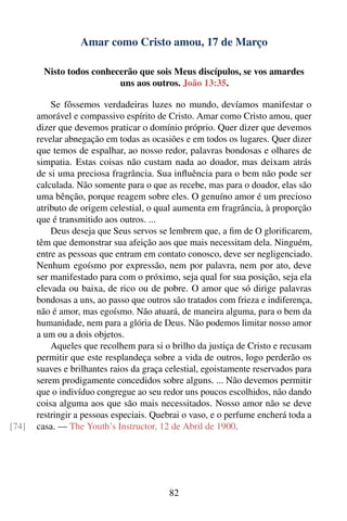 Amar como Cristo amou, 17 de Março

        Nisto todos conhecerão que sois Meus discípulos, se vos amardes
                          uns aos outros. João 13:35.

           Se fôssemos verdadeiras luzes no mundo, devíamos manifestar o
       amorável e compassivo espírito de Cristo. Amar como Cristo amou, quer
       dizer que devemos praticar o domínio próprio. Quer dizer que devemos
       revelar abnegação em todas as ocasiões e em todos os lugares. Quer dizer
       que temos de espalhar, ao nosso redor, palavras bondosas e olhares de
       simpatia. Estas coisas não custam nada ao doador, mas deixam atrás
       de si uma preciosa fragrância. Sua inﬂuência para o bem não pode ser
       calculada. Não somente para o que as recebe, mas para o doador, elas são
       uma bênção, porque reagem sobre eles. O genuíno amor é um precioso
       atributo de origem celestial, o qual aumenta em fragrância, à proporção
       que é transmitido aos outros. ...
           Deus deseja que Seus servos se lembrem que, a ﬁm de O gloriﬁcarem,
       têm que demonstrar sua afeição aos que mais necessitam dela. Ninguém,
       entre as pessoas que entram em contato conosco, deve ser negligenciado.
       Nenhum egoísmo por expressão, nem por palavra, nem por ato, deve
       ser manifestado para com o próximo, seja qual for sua posição, seja ela
       elevada ou baixa, de rico ou de pobre. O amor que só dirige palavras
       bondosas a uns, ao passo que outros são tratados com frieza e indiferença,
       não é amor, mas egoísmo. Não atuará, de maneira alguma, para o bem da
       humanidade, nem para a glória de Deus. Não podemos limitar nosso amor
       a um ou a dois objetos.
           Aqueles que recolhem para si o brilho da justiça de Cristo e recusam
       permitir que este resplandeça sobre a vida de outros, logo perderão os
       suaves e brilhantes raios da graça celestial, egoistamente reservados para
       serem prodigamente concedidos sobre alguns. ... Não devemos permitir
       que o indivíduo congregue ao seu redor uns poucos escolhidos, não dando
       coisa alguma aos que são mais necessitados. Nosso amor não se deve
       restringir a pessoas especiais. Quebrai o vaso, e o perfume encherá toda a
[74]   casa. — The Youth’s Instructor, 12 de Abril de 1900.




                                          82
 