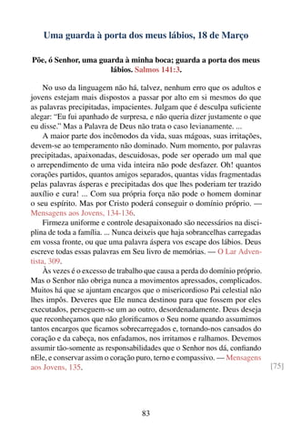 Uma guarda à porta dos meus lábios, 18 de Março

Põe, ó Senhor, uma guarda à minha boca; guarda a porta dos meus
                      lábios. Salmos 141:3.

     No uso da linguagem não há, talvez, nenhum erro que os adultos e
jovens estejam mais dispostos a passar por alto em si mesmos do que
as palavras precipitadas, impacientes. Julgam que é desculpa suﬁciente
alegar: “Eu fui apanhado de surpresa, e não queria dizer justamente o que
eu disse.” Mas a Palavra de Deus não trata o caso levianamente. ...
     A maior parte dos incômodos da vida, suas mágoas, suas irritações,
devem-se ao temperamento não dominado. Num momento, por palavras
precipitadas, apaixonadas, descuidosas, pode ser operado um mal que
o arrependimento de uma vida inteira não pode desfazer. Oh! quantos
corações partidos, quantos amigos separados, quantas vidas fragmentadas
pelas palavras ásperas e precipitadas dos que lhes poderiam ter trazido
auxílio e cura! ... Com sua própria força não pode o homem dominar
o seu espírito. Mas por Cristo poderá conseguir o domínio próprio. —
Mensagens aos Jovens, 134-136.
     Firmeza uniforme e controle desapaixonado são necessários na disci-
plina de toda a família. ... Nunca deixeis que haja sobrancelhas carregadas
em vossa fronte, ou que uma palavra áspera vos escape dos lábios. Deus
escreve todas essas palavras em Seu livro de memórias. — O Lar Adven-
tista, 309.
     Às vezes é o excesso de trabalho que causa a perda do domínio próprio.
Mas o Senhor não obriga nunca a movimentos apressados, complicados.
Muitos há que se ajuntam encargos que o misericordioso Pai celestial não
lhes impôs. Deveres que Ele nunca destinou para que fossem por eles
executados, perseguem-se um ao outro, desordenadamente. Deus deseja
que reconheçamos que não gloriﬁcamos o Seu nome quando assumimos
tantos encargos que ﬁcamos sobrecarregados e, tornando-nos cansados do
coração e da cabeça, nos enfadamos, nos irritamos e ralhamos. Devemos
assumir tão-somente as responsabilidades que o Senhor nos dá, conﬁando
nEle, e conservar assim o coração puro, terno e compassivo. — Mensagens
aos Jovens, 135.                                                              [75]




                                    83
 