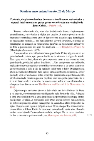 Dominar meu entendimento, 20 de Março

Portanto, cingindo os lombos do vosso entendimento, sede sóbrios e
 esperai inteiramente na graça que se vos ofereceu na revelação de
                    Jesus Cristo. 1 Pedro 1:13.

    Temos, cada um de nós, uma obra individual a fazer: cingir o nosso
entendimento, ser sóbrios e vigiar em oração. A mente precisa ser ﬁr-
memente controlada para que se demore em assuntos que fortaleçam
as faculdades morais. ... Os pensamentos devem ser puros, e limpas as
meditações do coração, de modo que as palavras da boca sejam agradáveis
ao Céu e proveitosas aos que nos rodeiam. — E Recebereis Poder, 52
(Meditações Matinais, 1999).
    A mente deve ser cuidadosamente guardada. Coisa alguma deve ter
permissão de entrar, que possa daniﬁcar ou destruir o vigor da saúde.
Mas, para evitar isto, deve ela preocupar-se com a boa semente que,
germinando, produzirá galhos frutíferos. ... Um campo sem ser cultivado,
rapidamente produz grande quantidade de espinhos e de ervas daninhas
que consomem o solo e são de nenhum valor para o dono. O terreno está
cheio de sementes trazidas pelo vento, vindas de todos os lados; e, se for
deixado sem ser cultivado, estas sementes germinarão espontaneamente,
atroﬁando toda preciosa planta frutífera que luta pela existência. Se o
terreno fosse arado e semeado, estas ervas sem valor seriam eliminadas, e
não poderiam ﬂorescer. — The Review and Herald, 9 de Novembro de
1886.
    O jovem que encontra prazer e felicidade em ler a Palavra de Deus
e na oração, é constantemente refrigerado pela Fonte da vida. Atingirá
a uma excelência moral e uma amplitude de pensamentos de que outros
não podem ter idéia. A comunhão com Deus anima os bons pensamentos,
as nobres aspirações, claras percepções da verdade, e altos propósitos de
ação. Os que assim ligam a própria alma a Deus, são por Ele reconhecidos
como ﬁlhos e ﬁlhas. Estão de contínuo ascendendo mais alto, obtendo
mais clara visão de Deus e da eternidade, até que Ele os torna condutos
de luz e sabedoria para o mundo. — Mensagens aos Jovens, 431.                [77]




                                   85
 