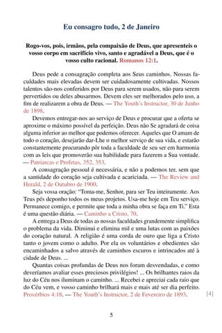 Eu consagro tudo, 2 de Janeiro

 Rogo-vos, pois, irmãos, pela compaixão de Deus, que apresenteis o
  vosso corpo em sacrifício vivo, santo e agradável a Deus, que é o
                vosso culto racional. Romanos 12:1.

    Deus pede a consagração completa aos Seus caminhos. Nossas fa-
culdades mais elevadas devem ser cuidadosamente cultivadas. Nossos
talentos são-nos conferidos por Deus para serem usados, não para serem
pervertidos ou deles abusarmos. Devem eles ser melhorados pelo uso, a
ﬁm de realizarem a obra de Deus. — The Youth’s Instructor, 30 de Junho
de 1898.
    Devemos entregar-nos ao serviço de Deus e procurar que a oferta se
aproxime o máximo possível da perfeição. Deus não Se agradará de coisa
alguma inferior ao melhor que podemos oferecer. Aqueles que O amam de
todo o coração, desejarão dar-Lhe o melhor serviço de sua vida, e estarão
constantemente procurando pôr toda a faculdade de seu ser em harmonia
com as leis que promoverão sua habilidade para fazerem a Sua vontade.
— Patriarcas e Profetas, 352, 353.
    A consagração pessoal é necessária, e não a podemos ter, sem que
a santidade do coração seja cultivada e acariciada. — The Review and
Herald, 2 de Outubro de 1900.
    Seja vossa oração: “Toma-me, Senhor, para ser Teu inteiramente. Aos
Teus pés deponho todos os meus projetos. Usa-me hoje em Teu serviço.
Permanece comigo, e permite que toda a minha obra se faça em Ti.” Esta
é uma questão diária. — Caminho a Cristo, 70.
    A entrega a Deus de todas as nossas faculdades grandemente simpliﬁca
o problema da vida. Diminui e elimina mil e uma lutas com as paixões
do coração natural. A religião é uma corda de ouro que liga a Cristo
tanto o jovem como o adulto. Por ela os voluntários e obedientes são
encaminhados a salvo através de caminhos escuros e intrincados até à
cidade de Deus. ...
    Quantas coisas profundas de Deus nos foram desvendadas, e como
deveríamos avaliar esses preciosos privilégios! ... Os brilhantes raios da
luz do Céu nos iluminam o caminho. ... Recebei e apreciai cada raio que
do Céu vem, e vosso caminho brilhará mais e mais até ser dia perfeito.
Provérbios 4:18. — The Youth’s Instructor, 2 de Fevereiro de 1893.           [4]


                                    5
 