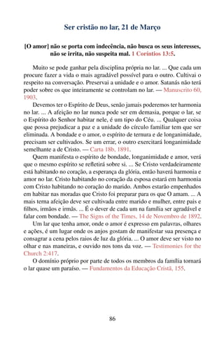 Ser cristão no lar, 21 de Março

[O amor] não se porta com indecência, não busca os seus interesses,
         não se irrita, não suspeita mal. 1 Coríntios 13:5.

    Muito se pode ganhar pela disciplina própria no lar. ... Que cada um
procure fazer a vida o mais agradável possível para o outro. Cultivai o
respeito na conversação. Preservai a unidade e o amor. Satanás não terá
poder sobre os que inteiramente se controlam no lar. — Manuscrito 60,
1903.
    Devemos ter o Espírito de Deus, senão jamais poderemos ter harmonia
no lar. ... A afeição no lar nunca pode ser em demasia, porque o lar, se
o Espírito do Senhor habitar nele, é um tipo do Céu. ... Qualquer coisa
que possa prejudicar a paz e a unidade do círculo familiar tem que ser
eliminada. A bondade e o amor, o espírito de ternura e de longanimidade,
precisam ser cultivados. Se um errar, o outro exercitará longanimidade
semelhante a de Cristo. — Carta 18b, 1891.
    Quem manifesta o espírito de bondade, longanimidade e amor, verá
que o mesmo espírito se reﬂetirá sobre si. ... Se Cristo verdadeiramente
está habitando no coração, a esperança da glória, então haverá harmonia e
amor no lar. Cristo habitando no coração da esposa estará em harmonia
com Cristo habitando no coração do marido. Ambos estarão empenhados
em habitar nas moradas que Cristo foi preparar para os que O amam. ... A
mais terna afeição deve ser cultivada entre marido e mulher, entre pais e
ﬁlhos, irmãos e irmãs. ... É o dever de cada um na família ser agradável e
falar com bondade. — The Signs of the Times, 14 de Novembro de 1892.
    Um lar que tenha amor, onde o amor é expresso em palavras, olhares
e ações, é um lugar onde os anjos gostam de manifestar sua presença e
consagrar a cena pelos raios de luz da glória. ... O amor deve ser visto no
olhar e nas maneiras, e ouvido nos tons da voz. — Testimonies for the
Church 2:417.
    O domínio próprio por parte de todos os membros da família tornará
o lar quase um paraíso. — Fundamentos da Educação Cristã, 155.




                                    86
 