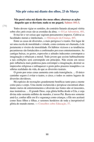 Não pôr coisa má diante dos olhos, 23 de Março

           Não porei coisa má diante dos meus olhos; aborreço as ações
           daqueles que se desviam; nada se me pegará. Salmos 101:3.
[79]
           Todos devem vigiar os sentidos, do contrário Satanás alcançará vitória
       sobre eles; pois essas são as avenidas da alma. — O Lar Adventista, 401.
           Evitai ler e ver coisas que sugiram pensamentos impuros. Cultivai as
       faculdades morais e intelectuais. — Orientação da Criança, 465.
           Entre as casas de diversões, a mais perigosa é o teatro. Em lugar de
       ser uma escola de moralidade e virtude, como costuma ser chamada, é ele
       justamente o viveiro da imoralidade. Os hábitos viciosos e as tendências
       pecaminosas são fortalecidos e conﬁrmados por esses entretenimentos. As
       cantigas baixas, os gestos, expressões e atitudes indecentes corrompem a
       imaginação e rebaixam a moral. Todo jovem que assiste habitualmente
       a tais exibições será corrompido em princípio. Não existe em nosso
       país inﬂuência mais poderosa para corromper a imaginação, destruir as
       impressões religiosas e enfraquecer o gosto pelos prazeres tranqüilos e as
       sóbrias realidades da vida, do que as diversões teatrais.
           O gosto por estas cenas aumenta com cada transigência. ... O único
       caminho seguro é evitar o teatro, o circo, e todos os outros lugares de
       diversões duvidosos.
           Há espécies de recreações grandemente benéﬁcas tanto para a mente
       como para o corpo. Uma mente esclarecida e perspicaz encontrará abun-
       dantes meios de entretenimentos e diversão nas fontes não só inocentes,
       mas instrutivas. ... O grande Deus, cuja glória brilha desde o Céu, e cuja
       divina mão sustenta milhões de mundos, é nosso Pai. Basta-nos somente
       amá-Lo, conﬁar nEle em fé e segurança como crianças, e Ele nos aceitará
       como Seus ﬁlhos e ﬁlhas, e seremos herdeiros de toda a inexprimível
       glória do mundo eterno. — Conselhos sobre Educação, 57.




                                          88
 